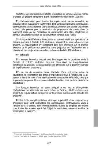 CODE GÉNÉRAL DES IMPÔTS




    Toutefois, sont immédiatement établis et exigibles les sommes visées à l’alinéa
ci-dessus du présent paragraphe avant l’expiration du délai de dix (10) ans1 ;

   2°- l’administration peut émettre les impôts ainsi que les amendes, les
pénalités et les majorations y afférentes dont sont redevables les contribuables
contrevenants visés à l’article 191-II ci-dessus, au cours des quatre (4) années
suivant celle prévue pour la réalisation du programme de construction du
logement social ou de l’opération de construction des cités, résidences et
campus universitaires objet de la convention conclue avec l’Etat ;

   3°- lorsque la défaillance d’une partie au contrat relatif aux opérations de
pension prévues à l’article 9-III ci-dessus, intervient au cours d’un exercice
prescrit, la régularisation s’y rapportant doit être effectuée sur le premier
exercice de la période non prescrite, sans préjudice de l’application de la
pénalité et des majorations de retard prévues à l’article 208 ci-dessus ;

      4°- (abrogé)1

    5°- lorsque l’exercice auquel doit être rapportée la provision visée à
l’article 10 (I-F-2°) ci-dessus devenue sans objet ou irrégulièrement
constituée est prescrit, la régularisation est effectuée sur le premier exercice
de la période non prescrite1 ;

    6°- en cas de cessation totale d'activité d'une entreprise suivie de
liquidation, la rectification des bases d'imposition prévue à l’article 221-III ci-
dessus a lieu à la suite d'une vérification de comptabilité effectuée, sans que
la prescription puisse être opposée à l’administration pour toute la période de
liquidation1 ;

   7°- lorsque l’exercice au cours duquel a eu lieu le changement
d’affectation des éléments du stock prévus à l’article 162-III ci-dessus est
prescrit, la régularisation est opérée sur le premier exercice de la période non
prescrite1.

    8°- les droits complémentaires, ainsi que la pénalité et les majorations y
afférentes dont sont redevables les contribuables contrevenants visés à
l’article 28-II ci-dessus, sont immédiatement établis et exigibles en totalité
pour toutes les années ayant fait l’objet de restitution, même si le délai de
prescription a expiré163 .




1
    Cf. article 8 de la loi de finances n° 38.07 pour l’année budgétaire 2008.
163
     Article 7 de la loi de finances n° 40-08 pour l’année budgétaire 2009.



                                                 227
 