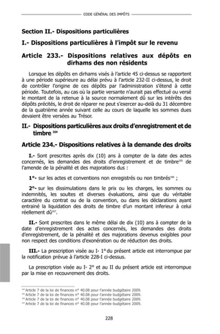 CODE GÉNÉRAL DES IMPÔTS




Section II.- Dispositions particulières
I.- Dispositions particulières à l’impôt sur le revenu

Article 233.- Dispositions relatives aux dépôts en
              dirhams des non résidents
   Lorsque les dépôts en dirhams visés à l’article 45 ci-dessus se rapportent
à une période supérieure au délai prévu à l’article 232-II ci-dessus, le droit
de contrôler l’origine de ces dépôts par l’administration s’étend à cette
période. Toutefois, au cas où la partie versante n’aurait pas effectué ou versé
le montant de la retenue à la source normalement dû sur les intérêts des
dépôts précités, le droit de réparer ne peut s’exercer au-delà du 31 décembre
de la quatrième année suivant celle au cours de laquelle les sommes dues
devaient être versées au Trésor.

II.- Dispositions particulières aux droits d’enregistrement et de
     timbre 164
Article 234.- Dispositions relatives à la demande des droits
    I.- Sont prescrites après dix (10) ans à compter de la date des actes
concernés, les demandes des droits d’enregistrement et de timbre165 de
l’amende de la pénalité et des majorations dus :

      1°- sur les actes et conventions non enregistrés ou non timbrés166 ;

   2°- sur les dissimulations dans le prix ou les charges, les sommes ou
indemnités, les soultes et diverses évaluations, ainsi que du véritable
caractère du contrat ou de la convention, ou dans les déclarations ayant
entrainé la liquidation des droits de timbre d’un montant inferieur à celui
réellement dû167.

   II.- Sont prescrites dans le même délai de dix (10) ans à compter de la
date d’enregistrement des actes concernés, les demandes des droits
d’enregistrement, de la pénalité et des majorations devenus exigibles pour
non respect des conditions d’exonération ou de réduction des droits.

    III.- La prescription visée au I- 1° du présent article est interrompue par
la notification prévue à l’article 228-I ci-dessus.

   La prescription visée au I- 2° et au II du présent article est interrompue
par la mise en recouvrement des droits.


164
    Article   7   de   la   loi   de   finances   n°   40.08   pour   l’année   budgétaire   2009.
165
    Article   7   de   la   loi   de   finances   n°   40.08   pour   l’année   budgétaire   2009.
166
    Article   7   de   la   loi   de   finances   n°   40.08   pour   l’année   budgétaire   2009.
167
    Article   7   de   la   loi   de   finances   n°   40.08   pour   l’année   budgétaire   2009.


                                                                         228
 