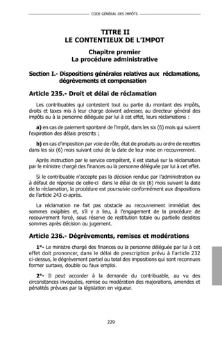 CODE GÉNÉRAL DES IMPÔTS




                         TITRE II
                LE CONTENTIEUX DE L’IMPOT
                         Chapitre premier
                    La procédure administrative

Section I.- Dispositions générales relatives aux réclamations,
            dégrèvements et compensation

Article 235.- Droit et délai de réclamation
   Les contribuables qui contestent tout ou partie du montant des impôts,
droits et taxes mis à leur charge doivent adresser, au directeur général des
impôts ou à la personne déléguée par lui à cet effet, leurs réclamations :

    a) en cas de paiement spontané de l'impôt, dans les six (6) mois qui suivent
l'expiration des délais prescrits ;

   b) en cas d'imposition par voie de rôle, état de produits ou ordre de recettes
dans les six (6) mois suivant celui de la date de leur mise en recouvrement.

   Après instruction par le service compétent, il est statué sur la réclamation
par le ministre chargé des finances ou la personne déléguée par lui à cet effet.

   Si le contribuable n'accepte pas la décision rendue par l’administration ou
à défaut de réponse de celle-ci dans le délai de six (6) mois suivant la date
de la réclamation, la procédure est poursuivie conformément aux dispositions
de l’article 243 ci-après.

   La réclamation ne fait pas obstacle au recouvrement immédiat des
sommes exigibles et, s’il y a lieu, à l’engagement de la procédure de
recouvrement forcé, sous réserve de restitution totale ou partielle desdites
sommes après décision ou jugement.

Article 236.- Dégrèvements, remises et modérations
   1°- Le ministre chargé des finances ou la personne déléguée par lui à cet
effet doit prononcer, dans le délai de prescription prévu à l'article 232
ci-dessus, le dégrèvement partiel ou total des impositions qui sont reconnues
former surtaxe, double ou faux emploi.

    2°- Il peut accorder à la demande du contribuable, au vu des
circonstances invoquées, remise ou modération des majorations, amendes et
pénalités prévues par la législation en vigueur.




                                     229
 