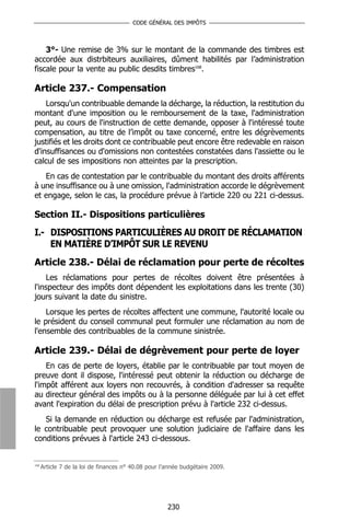 CODE GÉNÉRAL DES IMPÔTS



    3°- Une remise de 3% sur le montant de la commande des timbres est
accordée aux distrbiteurs auxiliaires, dûment habilités par l’administration
fiscale pour la vente au public desdits timbres168.

Article 237.- Compensation
    Lorsqu'un contribuable demande la décharge, la réduction, la restitution du
montant d'une imposition ou le remboursement de la taxe, l'administration
peut, au cours de l'instruction de cette demande, opposer à l'intéressé toute
compensation, au titre de l’impôt ou taxe concerné, entre les dégrèvements
justifiés et les droits dont ce contribuable peut encore être redevable en raison
d'insuffisances ou d'omissions non contestées constatées dans l'assiette ou le
calcul de ses impositions non atteintes par la prescription.
   En cas de contestation par le contribuable du montant des droits afférents
à une insuffisance ou à une omission, l'administration accorde le dégrèvement
et engage, selon le cas, la procédure prévue à l’article 220 ou 221 ci-dessus.

Section II.- Dispositions particulières
I.- DISPOSITIONS PARTICULIÈRES AU DROIT DE RÉCLAMATION
    EN MATIÈRE D’IMPÔT SUR LE REVENU
Article 238.- Délai de réclamation pour perte de récoltes
    Les réclamations pour pertes de récoltes doivent être présentées à
l'inspecteur des impôts dont dépendent les exploitations dans les trente (30)
jours suivant la date du sinistre.
    Lorsque les pertes de récoltes affectent une commune, l'autorité locale ou
le président du conseil communal peut formuler une réclamation au nom de
l'ensemble des contribuables de la commune sinistrée.

Article 239.- Délai de dégrèvement pour perte de loyer
    En cas de perte de loyers, établie par le contribuable par tout moyen de
preuve dont il dispose, l'intéressé peut obtenir la réduction ou décharge de
l'impôt afférent aux loyers non recouvrés, à condition d'adresser sa requête
au directeur général des impôts ou à la personne déléguée par lui à cet effet
avant l'expiration du délai de prescription prévu à l'article 232 ci-dessus.
   Si la demande en réduction ou décharge est refusée par l'administration,
le contribuable peut provoquer une solution judiciaire de l'affaire dans les
conditions prévues à l'article 243 ci-dessous.


168
      Article 7 de la loi de finances n° 40.08 pour l’année budgétaire 2009.




                                                      230
 