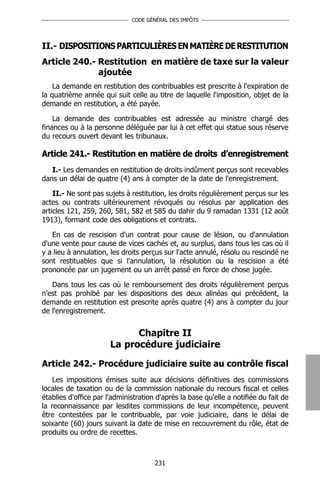 CODE GÉNÉRAL DES IMPÔTS




II.- DISPOSITIONS PARTICULIÈRES EN MATIÈRE DE RESTITUTION
Article 240.- Restitution en matière de taxe sur la valeur
              ajoutée
    La demande en restitution des contribuables est prescrite à l'expiration de
la quatrième année qui suit celle au titre de laquelle l'imposition, objet de la
demande en restitution, a été payée.

    La demande des contribuables est adressée au ministre chargé des
finances ou à la personne déléguée par lui à cet effet qui statue sous réserve
du recours ouvert devant les tribunaux.

Article 241.- Restitution en matière de droits d’enregistrement
   I.- Les demandes en restitution de droits indûment perçus sont recevables
dans un délai de quatre (4) ans à compter de la date de l'enregistrement.

    II.- Ne sont pas sujets à restitution, les droits régulièrement perçus sur les
actes ou contrats ultérieurement révoqués ou résolus par application des
articles 121, 259, 260, 581, 582 et 585 du dahir du 9 ramadan 1331 (12 août
1913), formant code des obligations et contrats.

   En cas de rescision d'un contrat pour cause de lésion, ou d'annulation
d'une vente pour cause de vices cachés et, au surplus, dans tous les cas où il
y a lieu à annulation, les droits perçus sur l'acte annulé, résolu ou rescindé ne
sont restituables que si l'annulation, la résolution ou la rescision a été
prononcée par un jugement ou un arrêt passé en force de chose jugée.

   Dans tous les cas où le remboursement des droits régulièrement perçus
n’est pas prohibé par les dispositions des deux alinéas qui précédent, la
demande en restitution est prescrite après quatre (4) ans à compter du jour
de l'enregistrement.


                             Chapitre II
                       La procédure judiciaire

Article 242.- Procédure judiciaire suite au contrôle fiscal
    Les impositions émises suite aux décisions définitives des commissions
locales de taxation ou de la commission nationale du recours fiscal et celles
établies d'office par l'administration d'après la base qu'elle a notifiée du fait de
la reconnaissance par lesdites commissions de leur incompétence, peuvent
être contestées par le contribuable, par voie judiciaire, dans le délai de
soixante (60) jours suivant la date de mise en recouvrement du rôle, état de
produits ou ordre de recettes.



                                      231
 