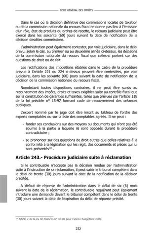 CODE GÉNÉRAL DES IMPÔTS



   Dans le cas où la décision définitive des commissions locales de taxation
ou de la commission nationale du recours fiscal ne donne pas lieu à l’émission
d’un rôle, état de produits ou ordres de recette, le recours judiciaire peut être
exercé dans les soixante (60) jours suivant la date de notification de la
décision desdites commissions.

   L'administration peut également contester, par voie judiciaire, dans le délai
prévu, selon le cas, au premier ou au deuxième alinéa ci-dessus, les décisions
de la commission nationale du recours fiscal que celles-ci portent sur des
questions de droit ou de fait.

   Les rectifications des impositions établies dans le cadre de la procédure
prévue à l’article 221 ou 224 ci-dessus peuvent être contestées, par voie
judiciaire, dans les soixante (60) jours suivant la date de notification de la
décision de la commission nationale du recours fiscal.

   Nonobstant toutes dispositions contraires, il ne peut être sursis au
recouvrement des impôts, droits et taxes exigibles suite au contrôle fiscal que
sur la constitution de garanties suffisantes, telles que prévues par l’article 118
de la loi précitée n° 15-97 formant code de recouvrement des créances
publiques.

   L’expert nommé par le juge doit être inscrit au tableau de l’ordre des
experts comptables ou sur la liste des comptables agréés. Il ne peut :

         - fonder ses conclusions sur des moyens ou documents qui n’ont pas été
           soumis à la partie à laquelle ils sont opposés durant la procédure
           contradictoire ;

         - se prononcer sur des questions de droit autres que celles relatives à la
           conformité à la législation qui les régit, des documents et pièces qui lui
           sont présentés169 .

Article 243.- Procédure judiciaire suite à réclamation
    Si le contribuable n'accepte pas la décision rendue par l’administration
suite à l’instruction de sa réclamation, il peut saisir le tribunal compétent dans
le délai de trente (30) jours suivant la date de la notification de la décision
précitée.

    A défaut de réponse de l'administration dans le délai de six (6) mois
suivant la date de la réclamation, le contribuable requérant peut également
introduire une demande devant le tribunal compétent dans le délai de trente
(30) jours suivant la date de l'expiration du délai de réponse précité.




169
      Article 7 de la loi de finances n° 40-08 pour l’année budgétaire 2009.


                                                     232
 