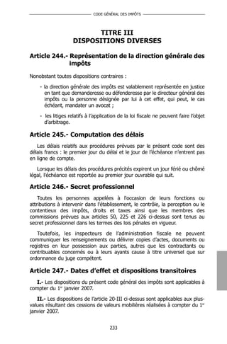 CODE GÉNÉRAL DES IMPÔTS




                          TITRE III
                    DISPOSITIONS DIVERSES

Article 244.- Représentation de la direction générale des
              impôts

Nonobstant toutes dispositions contraires :

    - la direction générale des impôts est valablement représentée en justice
      en tant que demanderesse ou défenderesse par le directeur général des
      impôts ou la personne désignée par lui à cet effet, qui peut, le cas
      échéant, mandater un avocat ;

    - les litiges relatifs à l’application de la loi fiscale ne peuvent faire l’objet
      d’arbitrage.

Article 245.- Computation des délais
   Les délais relatifs aux procédures prévues par le présent code sont des
délais francs : le premier jour du délai et le jour de l’échéance n’entrent pas
en ligne de compte.

   Lorsque les délais des procédures précités expirent un jour férié ou chômé
légal, l'échéance est reportée au premier jour ouvrable qui suit.

Article 246.- Secret professionnel
    Toutes les personnes appelées à l'occasion de leurs fonctions ou
attributions à intervenir dans l'établissement, le contrôle, la perception ou le
contentieux des impôts, droits et taxes ainsi que les membres des
commissions prévues aux articles 50, 225 et 226 ci-dessus sont tenus au
secret professionnel dans les termes des lois pénales en vigueur.

   Toutefois, les inspecteurs de l’administration fiscale ne peuvent
communiquer les renseignements ou délivrer copies d’actes, documents ou
registres en leur possession aux parties, autres que les contractants ou
contribuables concernés ou à leurs ayants cause à titre universel que sur
ordonnance du juge compétent.

Article 247.- Dates d’effet et dispositions transitoires
   I.- Les dispositions du présent code général des impôts sont applicables à
compter du 1er janvier 2007.

   II.- Les dispositions de l’article 20-III ci-dessus sont applicables aux plus-
values résultant des cessions de valeurs mobilières réalisées à compter du 1er
janvier 2007.


                                      233
 