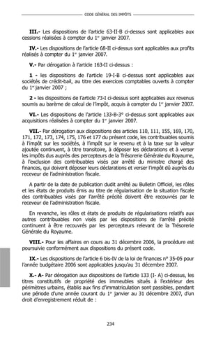 CODE GÉNÉRAL DES IMPÔTS



   III.- Les dispositions de l’article 63-II-B ci-dessus sont applicables aux
cessions réalisées à compter du 1er janvier 2007.

   IV.- Les dispositions de l’article 68-II ci-dessus sont applicables aux profits
réalisés à compter du 1er janvier 2007.

   V.- Par dérogation à l’article 163-II ci-dessus :

   1 - les dispositions de l’article 19-I-B ci-dessus sont applicables aux
sociétés de crédit-bail, au titre des exercices comptables ouverts à compter
du 1er janvier 2007 ;

   2 - les dispositions de l’article 73-I ci-dessus sont applicables aux revenus
soumis au barème de calcul de l’impôt, acquis à compter du 1er janvier 2007.

   VI.- Les dispositions de l’article 133-B-3° ci-dessus sont applicables aux
acquisitions réalisées à compter du 1er janvier 2007.

    VII.- Par dérogation aux dispositions des articles 110, 111, 155, 169, 170,
171, 172, 173, 174, 175, 176 et 177 du présent code, les contribuables soumis
à l’impôt sur les sociétés, à l’impôt sur le revenu et à la taxe sur la valeur
ajoutée continuent, à titre transitoire, à déposer les déclarations et à verser
les impôts dus auprès des percepteurs de la Trésorerie Générale du Royaume,
à l’exclusion des contribuables visés par arrêté du ministre chargé des
finances, qui doivent déposer leurs déclarations et verser l’impôt dû auprès du
receveur de l’administration fiscale.

    A partir de la date de publication dudit arrêté au Bulletin Officiel, les rôles
et les états de produits émis au titre de régularisation de la situation fiscale
des contribuables visés par l’arrêté précité doivent être recouvrés par le
receveur de l’administration fiscale.

   En revanche, les rôles et états de produits de régularisations relatifs aux
autres contribuables non visés par les dispositions de l’arrêté précité
continuent à être recouvrés par les percepteurs relevant de la Trésorerie
Générale du Royaume.

   VIII.- Pour les affaires en cours au 31 décembre 2006, la procédure est
poursuivie conformément aux dispositions du présent code.

    IX.- Les dispositions de l’article 6 bis-IV de la loi de finances n° 35-05 pour
l’année budgétaire 2006 sont applicables jusqu’au 31 décembre 2007.

    X.- A- Par dérogation aux dispositions de l’article 133 (I- A) ci-dessus, les
titres constitutifs de propriété des immeubles situés à l’extérieur des
périmètres urbains, établis aux fins d’immatriculation sont passibles, pendant
une période d’une année courant du 1er janvier au 31 décembre 2007, d’un
droit d’enregistrement réduit de :



                                        234
 