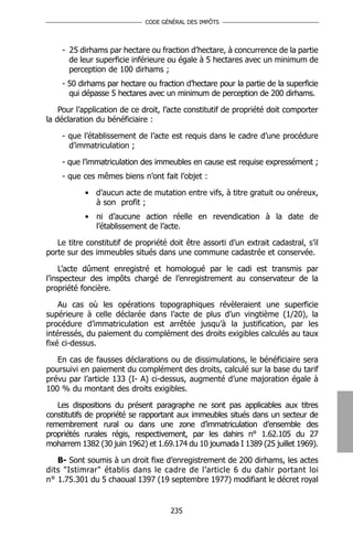 CODE GÉNÉRAL DES IMPÔTS




    - 25 dirhams par hectare ou fraction d’hectare, à concurrence de la partie
      de leur superficie inférieure ou égale à 5 hectares avec un minimum de
      perception de 100 dirhams ;
    - 50 dirhams par hectare ou fraction d’hectare pour la partie de la superficie
      qui dépasse 5 hectares avec un minimum de perception de 200 dirhams.

    Pour l’application de ce droit, l’acte constitutif de propriété doit comporter
la déclaration du bénéficiaire :

    - que l’établissement de l’acte est requis dans le cadre d’une procédure
      d’immatriculation ;

    - que l’immatriculation des immeubles en cause est requise expressément ;
    - que ces mêmes biens n’ont fait l’objet :

           • d’aucun acte de mutation entre vifs, à titre gratuit ou onéreux,
             à son profit ;
           • ni d’aucune action réelle en revendication à la date de
             l’établissement de l’acte.

   Le titre constitutif de propriété doit être assorti d’un extrait cadastral, s’il
porte sur des immeubles situés dans une commune cadastrée et conservée.

    L’acte dûment enregistré et homologué par le cadi est transmis par
l’inspecteur des impôts chargé de l’enregistrement au conservateur de la
propriété foncière.

    Au cas où les opérations topographiques révèleraient une superficie
supérieure à celle déclarée dans l’acte de plus d’un vingtième (1/20), la
procédure d’immatriculation est arrêtée jusqu’à la justification, par les
intéressés, du paiement du complément des droits exigibles calculés au taux
fixé ci-dessus.

   En cas de fausses déclarations ou de dissimulations, le bénéficiaire sera
poursuivi en paiement du complément des droits, calculé sur la base du tarif
prévu par l’article 133 (I- A) ci-dessus, augmenté d’une majoration égale à
100 % du montant des droits exigibles.

   Les dispositions du présent paragraphe ne sont pas applicables aux titres
constitutifs de propriété se rapportant aux immeubles situés dans un secteur de
remembrement rural ou dans une zone d’immatriculation d’ensemble des
propriétés rurales régis, respectivement, par les dahirs n° 1.62.105 du 27
moharrem 1382 (30 juin 1962) et 1.69.174 du 10 joumada I 1389 (25 juillet 1969).

   B- Sont soumis à un droit fixe d’enregistrement de 200 dirhams, les actes
dits "Istimrar" établis dans le cadre de l’article 6 du dahir portant loi
n° 1.75.301 du 5 chaoual 1397 (19 septembre 1977) modifiant le décret royal


                                     235
 