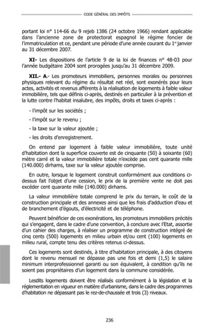 CODE GÉNÉRAL DES IMPÔTS



portant loi n° 114-66 du 9 rejeb 1386 (24 octobre 1966) rendant applicable
dans l’ancienne zone de protectorat espagnol le régime foncier de
l’immatriculation et ce, pendant une période d’une année courant du 1er janvier
au 31 décembre 2007.

    XI- Les dispositions de l’article 9 de la loi de finances n° 48-03 pour
l’année budgétaire 2004 sont prorogées jusqu’au 31 décembre 2009.

    XII.- A.- Les promoteurs immobiliers, personnes morales ou personnes
physiques relevant du régime du résultat net réel, sont exonérés pour leurs
actes, activités et revenus afférents à la réalisation de logements à faible valeur
immobilière, tels que définis ci-après, destinés en particulier à la prévention et
la lutte contre l’habitat insalubre, des impôts, droits et taxes ci-après :

   - l’impôt sur les sociétés ;
   - l’impôt sur le revenu ;
   - la taxe sur la valeur ajoutée ;
   - les droits d’enregistrement.
   On entend par logement à faible valeur immobilière, toute unité
d’habitation dont la superficie couverte est de cinquante (50) à soixante (60)
mètre carré et la valeur immobilière totale n’excède pas cent quarante mille
(140.000) dirhams, taxe sur la valeur ajoutée comprise.
   En outre, lorsque le logement construit conformément aux conditions ci-
dessus fait l’objet d’une cession, le prix de la première vente ne doit pas
excéder cent quarante mille (140.000) dirhams.
   La valeur immobilière totale comprend le prix du terrain, le coût de la
construction principale et des annexes ainsi que les frais d’adduction d’eau et
de branchement d’égouts, d’électricité et de téléphone.
    Peuvent bénéficier de ces exonérations, les promoteurs immobiliers précités
qui s’engagent, dans le cadre d’une convention, à conclure avec l’Etat, assortie
d’un cahier des charges, à réaliser un programme de construction intégré de
cinq cents (500) logements en milieu urbain et/ou cent (100) logements en
milieu rural, compte tenu des critères retenus ci-dessus.
   Ces logements sont destinés, à titre d’habitation principale, à des citoyens
dont le revenu mensuel ne dépasse pas une fois et demi (1,5) le salaire
minimum interprofessionnel garanti ou son équivalent, à condition qu’ils ne
soient pas propriétaires d’un logement dans la commune considérée.

   Lesdits logements doivent être réalisés conformément à la législation et la
réglementation en vigueur en matière d’urbanisme, dans le cadre des programmes
d’habitation ne dépassant pas le rez-de-chaussée et trois (3) niveaux.




                                         236
 