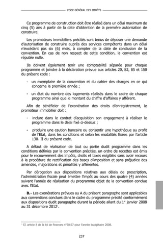 CODE GÉNÉRAL DES IMPÔTS




   Ce programme de construction doit être réalisé dans un délai maximum de
cinq (5) ans à partir de la date d’obtention de la première autorisation de
construire.

   Les promoteurs immobiliers précités sont tenus de déposer une demande
d’autorisation de construire auprès des services compétents dans un délai
n’excédant pas six (6) mois, à compter de la date de conclusion de la
convention. En cas de non respect de cette condition, la convention est
réputée nulle.

   Ils doivent également tenir une comptabilité séparée pour chaque
programme et joindre à la déclaration prévue aux articles 20, 82, 85 et 150
du présent code :

      - un exemplaire de la convention et du cahier des charges en ce qui
        concerne la première année ;

      - un état du nombre des logements réalisés dans le cadre de chaque
        programme ainsi que le montant du chiffre d’affaires y afférent.

   Afin de bénéficier de l’exonération des droits d’enregistrement, le
promoteur immobilier doit :

      -    inclure dans le contrat d’acquisition son engagement à réaliser le
           programme dans le délai fixé ci-dessus ;

      -    produire une caution bancaire ou consentir une hypothèque au profit
           de l’Etat, dans les conditions et selon les modalités fixées par l’article
           130- II du présent code.

   A défaut de réalisation de tout ou partie dudit programme dans les
conditions définies par la convention précitée, un ordre de recettes est émis
pour le recouvrement des impôts, droits et taxes exigibles sans avoir recours
à la procédure de rectification des bases d’imposition et sans préjudice des
amendes, majorations et pénalités y afférentes.

    Par dérogation aux dispositions relatives aux délais de prescription,
l’administration fiscale peut émettre l’impôt au cours des quatre (4) années
suivant l’année de réalisation du programme objet de la convention conclue
avec l’Etat.

   B.- Les exonérations prévues au A du présent paragraphe sont applicables
aux conventions conclues dans le cadre du programme précité conformément
aux dispositions dudit paragraphe durant la période allant du 1er janvier 2008
au 31 décembre 20121.



1
    Cf. article 8 de la loi de finances n°38.07 pour l’année budgétaire 2008.



                                                 237
 