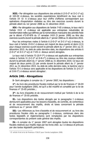 CODE GÉNÉRAL DES IMPÔTS



    XIII.- Par dérogation aux dispositions des articles 6 (I-D-2° et II-C-1°-a))
et 165-III ci-dessus, les sociétés exportatrices bénéficient du taux visé à
l’article 19 -II- A ci-dessus pour leur chiffre d’affaires correspondant aux
opérations d’exportation réalisées au titre des exercices ouverts durant la
période allant du 1er janvier 2008 au 31 décembre 20101.
     XIV.- Par dérogation aux dispositions de l’article 7-VII ci-dessus, le taux visé à
l’article 19-II –C ci-dessus est applicable aux entreprises industrielles de
transformation telles que définies par la nomenclature marocaine des activités fixée
par le décret n°2-97-876 du 17 ramadan 1419 (5 janvier 1999) au titre des
exercices ouverts durant la période allant du 1er janvier 2008 au 31 décembre 2010.
   Pour les entreprises visées à l’article 6 (I-D-2° et II-C-1°-a)) ci-dessus, le
taux visé à l’article 19-II-C ci-dessus est majoré de deux points et demi (2,5)
pour chaque exercice ouvert durant la période allant du 1er janvier 2011 au 31
décembre 2015. Au delà de cette dernière date, les dispositions des articles 6
(I-D-2° et II-C-1°-a)) et 7-VII ci- dessus seront abrogées.
    Le taux visé à l’article 73 (II-F-7°) ci-dessus est applicable aux entreprises
visées à l’article 31 (I-C-2° et II-B-1°) ci-dessus au titre des revenus réalisés
durant la période allant du 1er janvier 2008 au 31 décembre 2010. Ce taux est
majoré de deux points (2) par année durant la période allant du 1er janvier
2011 au 31 décembre 2015. Au delà de cette dernière date, le barème visé à
l’article 73-I ci-dessus sera applicable et les dispositions de l’article 31 (I-C-2°
et II-B-1°) ci-dessus seront abrogées1.

Article 248.- Abrogations
      I- Sont abrogées à compter du 1er janvier 2007, les dispositions :
    1°- du livre des procédures fiscales institué par la loi de finances n° 26-04
pour l’année budgétaire 2005, tel qu’il a été modifié et complété par la loi de
finances n° 35-05 précitée ;
   2°- du livre d’assiette et de recouvrement institué par l’article 6 de la loi
de finances n° 35-05 précitée.
   II.- Les dispositions des textes abrogés par le paragraphe I ci-dessus
demeurent applicables pour les besoins d’assiette, de contrôle, de contentieux
et de recouvrement des impôts, droits et taxes concernant la période
antérieure au 1er janvier 2007.
   III.- Les références au livre d’assiette et de recouvrement et au livre des
procédures fiscales cités au paragraphe I ci-dessus, contenues dans des
textes législatifs et réglementaires sont remplacées par les dispositions
correspondantes du présent code général des impôts.
    IV.- A compter du 1er janvier 2007 sont abrogées toutes les dispositions
fiscales relatives aux impôts régis par les livres cités au I ci-dessus et prévues
par des textes législatifs particuliers.
1
    Cf. article 8 de la loi de finances n°38.07 pour l’année budgétaire 2008.


                                                     238
 