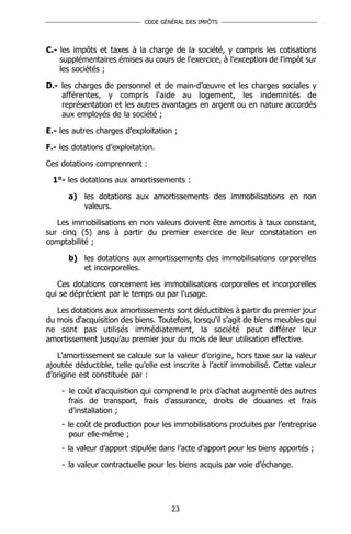 CODE GÉNÉRAL DES IMPÔTS




C.- les impôts et taxes à la charge de la société, y compris les cotisations
    supplémentaires émises au cours de l'exercice, à l'exception de l'impôt sur
    les sociétés ;

D.- les charges de personnel et de main-d’œuvre et les charges sociales y
    afférentes, y compris l'aide au logement, les indemnités de
    représentation et les autres avantages en argent ou en nature accordés
    aux employés de la société ;

E.- les autres charges d'exploitation ;

F.- les dotations d’exploitation.

Ces dotations comprennent :

  1°- les dotations aux amortissements :

      a) les dotations aux amortissements des immobilisations en non
         valeurs.

   Les immobilisations en non valeurs doivent être amortis à taux constant,
sur cinq (5) ans à partir du premier exercice de leur constatation en
comptabilité ;

      b) les dotations aux amortissements des immobilisations corporelles
         et incorporelles.

   Ces dotations concernent les immobilisations corporelles et incorporelles
qui se déprécient par le temps ou par l'usage.

   Les dotations aux amortissements sont déductibles à partir du premier jour
du mois d'acquisition des biens. Toutefois, lorsqu'il s'agit de biens meubles qui
ne sont pas utilisés immédiatement, la société peut différer leur
amortissement jusqu'au premier jour du mois de leur utilisation effective.

   L’amortissement se calcule sur la valeur d’origine, hors taxe sur la valeur
ajoutée déductible, telle qu’elle est inscrite à l’actif immobilisé. Cette valeur
d’origine est constituée par :

    - le coût d’acquisition qui comprend le prix d’achat augmenté des autres
      frais de transport, frais d’assurance, droits de douanes et frais
      d’installation ;
    - le coût de production pour les immobilisations produites par l’entreprise
      pour elle-même ;
    - la valeur d’apport stipulée dans l’acte d’apport pour les biens apportés ;

    - la valeur contractuelle pour les biens acquis par voie d’échange.




                                     23
 