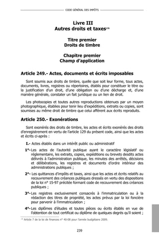 CODE GÉNÉRAL DES IMPÔTS




                                      Livre III
                               Autres droits et taxes                     170




                                        Titre premier
                                       Droits de timbre

                                    Chapitre premier
                                   Champ d’application

Article 249.- Actes, documents et écrits imposables
   Sont soumis aux droits de timbre, quelle que soit leur forme, tous actes,
documents, livres, registres ou répertoires, établis pour constituer le titre ou
la justification d’un droit, d’une obligation ou d’une décharge et, d’une
manière générale, constater un fait juridique ou un lien de droit.

   Les photocopies et toutes autres reproductions obtenues par un moyen
photographique, établies pour tenir lieu d’expéditions, extraits ou copies, sont
soumises au même droit de timbre que celui afférent aux écrits reproduits.

Article 250.- Exonérations
   Sont exonérés des droits de timbre, les actes et écrits exonérés des droits
d’enregistrement en vertu de l’article 129 du présent code, ainsi que les actes
et écrits ci-après :

       I.- Actes établis dans un intérêt public ou administratif
      1°- Les actes de l’autorité publique ayant le caractère législatif ou
          réglementaire, les extraits, copies, expéditions ou brevets desdits actes
          délivrés à l’administration publique, les minutes des arrêtés, décisions
          et délibérations, les registres et documents d’ordre intérieur des
          administrations publiques ;
      2°- Les quittances d’impôts et taxes, ainsi que les actes et écrits relatifs au
         recouvrement des créances publiques dressés en vertu des dispositions
         de la loi n° 15-97 précitée formant code de recouvrement des créances
         publiques ;
      3°- Les registres exclusivement consacrés à l'immatriculation ou à la
          rédaction des titres de propriété, les actes prévus par la loi foncière
          pour parvenir à l'immatriculation ;
      4°- Les diplômes d’études et toutes pièces ou écrits établis en vue de
          l’obtention de tout certificat ou diplôme de quelques degrés qu’il soient ;
170
      Article 7 de la loi de finances n° 40-08 pour l’année budgétaire 2009.



                                                  239
 