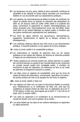 CODE GÉNÉRAL DES IMPÔTS



5°- Les bordereaux de prix, plans, détails et devis estimatifs, certificats de
   solvabilité et de capacité et toutes pièces annexées aux soumissions
   établies en vue de prendre part aux adjudications publiques ;
6°- Les registres, les reconnaissances de dépôt, les états, les certificats, les
   copies et extraits tenus ou dressés en exécution des dispositions du
   dahir du 28 chaoual 1368 (25 juillet 1949) relatif à la publicité des
   actes, conventions et jugements en matière cinématographique, les
   pièces produites pour l’accomplissement d’une des formalités visées
   audit dahir et qui restent déposées au registre public, à condition que
   ces pièces mentionnent expressément leur destination ;
7°- Les titres de séjour délivrés aux gouverneurs, administrateurs,
    suppléants, fonctionnaires et agents de la Banque africaine de
    développement ;
8°- Les certificats médicaux délivrés pour être remis à une administration
   publique, à l’autorité judiciaire ou aux agents de la force publique.
II.- Actes et écrits relatifs à la comptabilité publique
1°- Les ordonnances et mandats de paiement émis sur les caisses
    publiques ou les caisses des Habous, les factures et mémoires produits
    à l'appui de ces ordonnances et mandats ;
2°- Toutes quittances de sommes payées par chèque bancaire ou postal,
   par virement bancaire ou postal ou par mandat postal ou par versement
   au compte courant postal d’un comptable public, à condition de
   mentionner la date de l’opération, les références du titre ou du mode
   de paiement et l’organisme bancaire ou postal ;
3°- Les états, livres et registres de comptabilité, ainsi que les livres de
   copies de lettres des particuliers, commerçants, agriculteurs et autres ;
   les procès-verbaux de cote et de paraphe de ces livres et registres.
III.- Actes et écrits relatifs à l’état civil
1°- Les registres de l’état civil, les actes et documents établis ou produits
   pour l’établissement ou la rectification de l’état civil, ainsi que les
   expéditions et extraits d’actes de l’état civil, en application de la loi n°
   37-99 relative à l'état civil, promulguée par le dahir n° 1-02-239 du 25
   rejeb 1423 (3 octobre 2002) ;
2°- Les actes se rapportant à la constitution et au fonctionnement du
   conseil de famille, ainsi qu’à la gestion de la tutelle ;
3°- Les actes établis par les adoul et les notaires hébraïques se rapportant
   au statut personnel.




                                       240
 