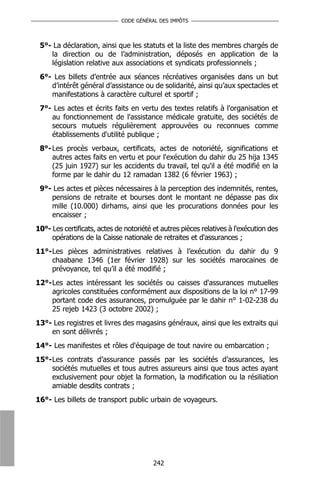 CODE GÉNÉRAL DES IMPÔTS



 5°- La déclaration, ainsi que les statuts et la liste des membres chargés de
    la direction ou de l’administration, déposés en application de la
    législation relative aux associations et syndicats professionnels ;
 6°- Les billets d’entrée aux séances récréatives organisées dans un but
    d’intérêt général d’assistance ou de solidarité, ainsi qu’aux spectacles et
    manifestations à caractère culturel et sportif ;
 7°- Les actes et écrits faits en vertu des textes relatifs à l'organisation et
    au fonctionnement de l'assistance médicale gratuite, des sociétés de
    secours mutuels régulièrement approuvées ou reconnues comme
    établissements d'utilité publique ;
 8°- Les procès verbaux, certificats, actes de notoriété, significations et
     autres actes faits en vertu et pour l'exécution du dahir du 25 hija 1345
     (25 juin 1927) sur les accidents du travail, tel qu'il a été modifié en la
     forme par le dahir du 12 ramadan 1382 (6 février 1963) ;
 9°- Les actes et pièces nécessaires à la perception des indemnités, rentes,
    pensions de retraite et bourses dont le montant ne dépasse pas dix
    mille (10.000) dirhams, ainsi que les procurations données pour les
    encaisser ;
10°- Les certificats, actes de notoriété et autres pièces relatives à l'exécution des
     opérations de la Caisse nationale de retraites et d'assurances ;
11°-Les pièces administratives relatives à l’exécution du dahir du 9
    chaabane 1346 (1er février 1928) sur les sociétés marocaines de
    prévoyance, tel qu’il a été modifié ;
12°-Les actes intéressant les sociétés ou caisses d'assurances mutuelles
    agricoles constituées conformément aux dispositions de la loi n° 17-99
    portant code des assurances, promulguée par le dahir n° 1-02-238 du
    25 rejeb 1423 (3 octobre 2002) ;
13°- Les registres et livres des magasins généraux, ainsi que les extraits qui
    en sont délivrés ;
14°- Les manifestes et rôles d'équipage de tout navire ou embarcation ;
15°-Les contrats d’assurance passés par les sociétés d’assurances, les
    sociétés mutuelles et tous autres assureurs ainsi que tous actes ayant
    exclusivement pour objet la formation, la modification ou la résiliation
    amiable desdits contrats ;
16°- Les billets de transport public urbain de voyageurs.




                                         242
 
