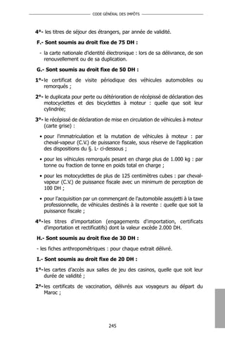 CODE GÉNÉRAL DES IMPÔTS




4°- les titres de séjour des étrangers, par année de validité.

F.- Sont soumis au droit fixe de 75 DH :

 - la carte nationale d'identité électronique : lors de sa délivrance, de son
   renouvellement ou de sa duplication.

G.- Sont soumis au droit fixe de 50 DH :

1°- le certificat de visite périodique des véhicules automobiles ou
    remorqués ;

2°- le duplicata pour perte ou détérioration de récépissé de déclaration des
   motocyclettes et des bicyclettes à moteur : quelle que soit leur
   cylindrée;

3°- le récépissé de déclaration de mise en circulation de véhicules à moteur
   (carte grise) :

 • pour l'immatriculation et la mutation de véhicules à moteur : par
   cheval-vapeur (C.V.) de puissance fiscale, sous réserve de l'application
   des dispositions du §. L- ci-dessous ;

 • pour les véhicules remorqués pesant en charge plus de 1.000 kg : par
   tonne ou fraction de tonne en poids total en charge ;

 • pour les motocyclettes de plus de 125 centimètres cubes : par cheval-
   vapeur (C.V.) de puissance fiscale avec un minimum de perception de
   100 DH ;

 • pour l'acquisition par un commençant de l'automobile assujetti à la taxe
   professionnelle, de véhicules destinés à la revente : quelle que soit la
   puissance fiscale ;

4°- les titres d'importation (engagements d'importation, certificats
    d'importation et rectificatifs) dont la valeur excède 2.000 DH.

H.- Sont soumis au droit fixe de 30 DH :

- les fiches anthropométriques : pour chaque extrait délivré.

I.- Sont soumis au droit fixe de 20 DH :

1°- les cartes d’accès aux salles de jeu des casinos, quelle que soit leur
    durée de validité ;

2°- les certificats de vaccination, délivrés aux voyageurs au départ du
    Maroc ;




                                 245
 