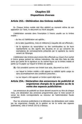 CODE GÉNÉRAL DES IMPÔTS




                               Chapitre III
                        Dispositions diverses

Article 253.- Oblitération des timbres mobiles

   I.- Chaque timbre mobile doit être oblitéré au moment même de son
apposition sur l’acte, le document ou l’écrit assujetti.

  L'oblitération consiste dans l'inscription à l'encre usuelle sur le timbre
mobile :

    - du lieu où l'oblitération est opérée ;
    - de la date (quantième, mois et millésime) à laquelle elle est effectuée ;
    - de la signature du souscripteur ou des contribuables ou de leurs
      représentants ou des agents des douanes en ce qui concerne les
      exemplaires de connaissements présentés par le capitaine du navire
      venant de l’étranger.

    L’oblitération des timbres peut encore être effectuée au moyen d'un cachet
à l'encre grasse portant les mêmes indications. Elle doit être faite de telle
sorte que partie de la signature ou du cachet figure sur le timbre mobile et
partie sur le papier sur lequel le timbre est apposé.

   II.- Est considéré comme non timbré tout acte, document ou écrit :

    - sur lequel le timbre mobile a été apposé ou oblitéré après usage ou
      sans accomplissement des conditions prescrites ;
    - ou sur lequel a été apposé un timbre ayant déjà servi.

Article 254.- Déclaration des annonceurs de publicité et
              organismes chargés de la gestion ou de la
              vente des espaces publicitaires
   Les annonceurs de publicité sur écran doivent souscrire au titre de chaque
mois, une déclaration des annonces programmées pour le mois suivant et
verser les droits correspondants au receveur de l’administration fiscale
compétent.

   Pour les annonces publicitaires à la télévision, les déclarations sont visées
par les organismes chargés de la gestion ou de la vente des espaces
publicitaires, cités à l'article 251-b) ci-dessus.




                                    247
 