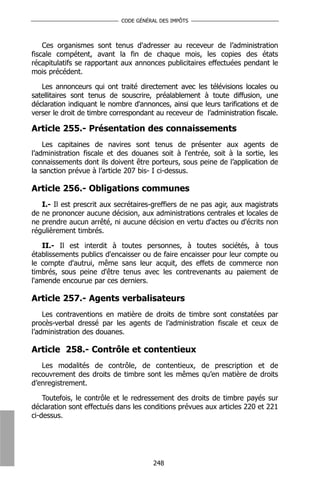 CODE GÉNÉRAL DES IMPÔTS



    Ces organismes sont tenus d'adresser au receveur de l’administration
fiscale compétent, avant la fin de chaque mois, les copies des états
récapitulatifs se rapportant aux annonces publicitaires effectuées pendant le
mois précédent.

   Les annonceurs qui ont traité directement avec les télévisions locales ou
satellitaires sont tenus de souscrire, préalablement à toute diffusion, une
déclaration indiquant le nombre d'annonces, ainsi que leurs tarifications et de
verser le droit de timbre correspondant au receveur de l’administration fiscale.

Article 255.- Présentation des connaissements
    Les capitaines de navires sont tenus de présenter aux agents de
l’administration fiscale et des douanes soit à l'entrée, soit à la sortie, les
connaissements dont ils doivent être porteurs, sous peine de l’application de
la sanction prévue à l’article 207 bis- I ci-dessus.

Article 256.- Obligations communes
   I.- Il est prescrit aux secrétaires-greffiers de ne pas agir, aux magistrats
de ne prononcer aucune décision, aux administrations centrales et locales de
ne prendre aucun arrêté, ni aucune décision en vertu d'actes ou d'écrits non
régulièrement timbrés.

    II.- Il est interdit à toutes personnes, à toutes sociétés, à tous
établissements publics d'encaisser ou de faire encaisser pour leur compte ou
le compte d'autrui, même sans leur acquit, des effets de commerce non
timbrés, sous peine d'être tenus avec les contrevenants au paiement de
l'amende encourue par ces derniers.

Article 257.- Agents verbalisateurs
    Les contraventions en matière de droits de timbre sont constatées par
procès-verbal dressé par les agents de l’administration fiscale et ceux de
l’administration des douanes.

Article 258.- Contrôle et contentieux
   Les modalités de contrôle, de contentieux, de prescription et de
recouvrement des droits de timbre sont les mêmes qu’en matière de droits
d’enregistrement.

    Toutefois, le contrôle et le redressement des droits de timbre payés sur
déclaration sont effectués dans les conditions prévues aux articles 220 et 221
ci-dessus.




                                       248
 