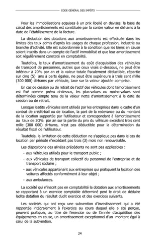 CODE GÉNÉRAL DES IMPÔTS




   Pour les immobilisations acquises à un prix libellé en devises, la base de
calcul des amortissements est constituée par la contre valeur en dirhams à la
date de l’établissement de la facture.
    La déduction des dotations aux amortissements est effectuée dans les
limites des taux admis d'après les usages de chaque profession, industrie ou
branche d'activité. Elle est subordonnée à la condition que les biens en cause
soient inscrits dans un compte de l'actif immobilisé et que leur amortissement
soit régulièrement constaté en comptabilité.
    Toutefois, le taux d'amortissement du coût d'acquisition des véhicules
de transport de personnes, autres que ceux visés ci-dessous, ne peut être
inférieur à 20% par an et la valeur totale fiscalement déductible, répartie
sur cinq (5) ans à parts égales, ne peut être supérieure à trois cent mille
(300 000) dirhams par véhicule, taxe sur la valeur ajoutée comprise.
   En cas de cession ou de retrait de l'actif des véhicules dont l'amortissement
est fixé comme prévu ci-dessus, les plus-values ou moins-values sont
déterminées compte tenu de la valeur nette d’amortissement à la date de
cession ou de retrait.
    Lorsque lesdits véhicules sont utilisés par les entreprises dans le cadre d'un
contrat de crédit-bail ou de location, la part de la redevance ou du montant
de la location supportée par l'utilisateur et correspondant à l'amortissement
au taux de 2O% par an sur la partie du prix du véhicule excédant trois cent
mille (300 000) dirhams, n'est pas déductible pour la détermination du
résultat fiscal de l'utilisateur.
   Toutefois, la limitation de cette déduction ne s'applique pas dans le cas de
location par période n'excédant pas trois (3) mois non renouvelable.
   Les dispositions des alinéas précédents ne sont pas applicables :
    - aux véhicules utilisés pour le transport public ;
    - aux véhicules de transport collectif du personnel de l'entreprise et de
      transport scolaire ;
    - aux véhicules appartenant aux entreprises qui pratiquent la location des
      voitures affectés conformément à leur objet ;
    - aux ambulances.

    La société qui n'inscrit pas en comptabilité la dotation aux amortissements
se rapportant à un exercice comptable déterminé perd le droit de déduire
ladite dotation du résultat dudit exercice et des exercices suivants.

   Les sociétés qui ont reçu une subvention d’investissement qui a été
rapportée intégralement à l’exercice au cours duquel elle a été perçue,
peuvent pratiquer, au titre de l’exercice ou de l’année d’acquisition des
équipements en cause, un amortissement exceptionnel d’un montant égal à
celui de la subvention.


                                         24
 