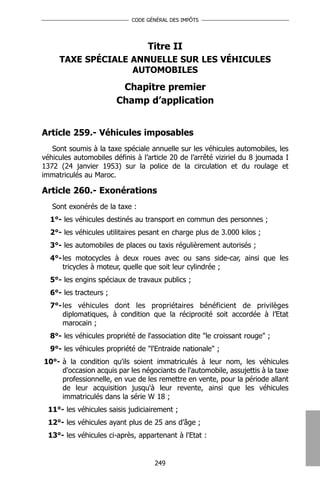 CODE GÉNÉRAL DES IMPÔTS




                                  Titre II
     TAXE SPÉCIALE ANNUELLE SUR LES VÉHICULES
                   AUTOMOBILES
                         Chapitre premier
                        Champ d’application


Article 259.- Véhicules imposables
   Sont soumis à la taxe spéciale annuelle sur les véhicules automobiles, les
véhicules automobiles définis à l’article 20 de l’arrêté viziriel du 8 joumada I
1372 (24 janvier 1953) sur la police de la circulation et du roulage et
immatriculés au Maroc.

Article 260.- Exonérations
   Sont exonérés de la taxe :
  1°- les véhicules destinés au transport en commun des personnes ;
  2°- les véhicules utilitaires pesant en charge plus de 3.000 kilos ;
  3°- les automobiles de places ou taxis régulièrement autorisés ;
  4°- les motocycles à deux roues avec ou sans side-car, ainsi que les
      tricycles à moteur, quelle que soit leur cylindrée ;
  5°- les engins spéciaux de travaux publics ;
  6°- les tracteurs ;
  7°- les véhicules dont les propriétaires bénéficient de privilèges
      diplomatiques, à condition que la réciprocité soit accordée à l’Etat
      marocain ;
  8°- les véhicules propriété de l'association dite "le croissant rouge" ;
  9°- les véhicules propriété de "l'Entraide nationale" ;
10°- à la condition qu'ils soient immatriculés à leur nom, les véhicules
     d'occasion acquis par les négociants de l'automobile, assujettis à la taxe
     professionnelle, en vue de les remettre en vente, pour la période allant
     de leur acquisition jusqu'à leur revente, ainsi que les véhicules
     immatriculés dans la série W 18 ;
  11°- les véhicules saisis judiciairement ;
  12°- les véhicules ayant plus de 25 ans d’âge ;
  13°- les véhicules ci-après, appartenant à l'Etat :


                                    249
 