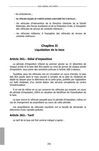 CODE GÉNÉRAL DES IMPÔTS



    - les ambulances ;

    - les véhicules équipés de matériel sanitaire automobile fixé à demeure ;

    - les véhicules d'intervention de la Direction Générale de la Sûreté
      Nationale, des Forces Auxiliaires et de la Protection Civile, à l'exception
      des véhicules de service de conduite intérieure ;

    - les véhicules militaires, à l'exception des véhicules de service de
      conduite intérieure.



                                   Chapitre II
                            Liquidation de la taxe


Article 261.- Délai d’imposition
    La période d’imposition s’étend du premier janvier au 31 décembre de
chaque année et la taxe doit être payée au mois de janvier de chaque année
d’imposition, sous peine des sanctions prévues à l’article 208 ci-dessus.

   Toutefois, pour les véhicules mis en circulation en cours d'année, la taxe
doit être payée dans le mois courant à compter de la date du récépissé de
dépôt du dossier pour la délivrance de la carte grise, justifiée par l'apposition
sur ledit récépissé, d'un cachet dateur des services compétents du centre
immatriculateur.

    Il en est de même en ce qui concerne les véhicules qui cessent, en cours
de période d'imposition, d'être en situation de bénéficier de l'exonération de
la taxe.

   La taxe couvre le véhicule assujetti pour la période d’imposition, même en
cas de changement de propriétaire au cours de cette période.

    Les propriétaires de véhicules exonérés ont la faculté de demander la
délivrance d’une vignette gratuite.

Article 262.- Tarif
   Le tarif de la taxe est fixé comme indiqué ci-après :




                                           250
 