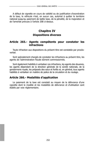 CODE GÉNÉRAL DES IMPÔTS



   A défaut de vignette en cours de validité ou de justification d'exonération
de la taxe, le véhicule n'est, en aucun cas, autorisé à quitter le territoire
national jusqu'au paiement de ladite taxe, de la pénalité, de la majoration et
de l’amende prévues à l’article 208 ci-dessus.



                               Chapitre IV
                         Dispositions diverses

Article 265.- Agents compétents pour constater les
              infractions
   Toute infraction aux dispositions du présent titre est constatée par procès-
verbal.

   Sont spécialement chargés de constater les infractions au présent titre, les
agents de l’administration fiscale dûment commissionnés.

    Sont également habilités à verbaliser ces infractions, les agents des douanes,
les agents dépendant de la direction générale de la sûreté nationale, de la
gendarmerie royale, les préposés des eaux et forêts et, en général, tous agents
habilités à verbaliser en matière de police de la circulation et du roulage.

Article 266.- Modalités d’application
   Le paiement de la taxe est constaté au moyen de la délivrance d’une
vignette dont le modèle et les modalités de délivrance et d’utilisation sont
établis par voie réglementaire.




                                        252
 