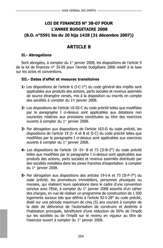 CODE GÉNÉRAL DES IMPÔTS




               LOI DE FINANCES N° 38-07 POUR
                  L’ANNEE BUDGETAIRE 2008
     (B.O. n°5591 bis du 20 hija 1428 (31 décembre 2007))

                                ARTICLE 8
   II.- Abrogations

   Sont abrogées, à compter du 1er janvier 2008, les dispositions de l’article 9
de la loi de finances n° 35-05 pour l’année budgétaire 2006 relatif à la taxe
sur les actes et conventions.

   III.- Dates d’effet et mesures transitoires

   1- Les dispositions de l’article 6 (I-C-1°) du code général des impôts sont
      applicables aux produits des actions, parts sociales et revenus assimilés
      de source étrangère versés, mis à la disposition ou inscrits en compte
      des sociétés à compter du 1er janvier 2008.

   2- Les dispositions de l’article 10-III-C du code précité telles que modifiées
      par le paragraphe I ci-dessus sont applicables aux dotations non
      courantes relatives aux provisions constituées au titre des exercices
      ouverts à compter du 1er janvier 2008.

   3- Par dérogation aux dispositions de l’article 163-II du code précité, les
      dispositions de l’article 19 (I- A et B et II-C) du code précité telles que
      modifiées par le paragraphe I ci-dessus sont applicables aux exercices
      ouverts à compter du 1er janvier 2008.

   4- Les dispositions de l’article 19 -IV- B et 73 (II-B-2°) du code précité
      telles que modifiées par le paragraphe I ci-dessus sont applicables aux
      produits des actions, parts sociales et revenus assimilés distribués par
      des sociétés installées dans les zones franches d’exportation à compter
      du 1er janvier 2008.

   5- Par dérogation aux dispositions des articles 19-I-A et 73 (II-F-7°) du
      code précité, les promoteurs immobiliers, personnes physiques ou
      morales, qui réalisent leurs opérations dans le cadre d’une convention
      conclue avec l’Etat, à compter du 1er janvier 2008 assortie d’un cahier
      des charges, en vue de réaliser un programme de construction de 1 500
      logements sociaux tels que définis à l’article 92-I-28° du code précité,
      étalé sur une période maximum de cinq (5) ans courant à compter de
      la date de délivrance de l’autorisation de construire et destinés à
      l’habitation principale, bénéficient d’une réduction de 50% de l’impôt
      sur les sociétés ou de l’impôt sur le revenu en vigueur au titre de
      l’exercice ouvert à compter du 1er janvier 2008.



                                       254
 