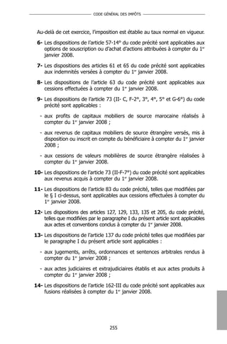 CODE GÉNÉRAL DES IMPÔTS




 Au-delà de cet exercice, l’imposition est établie au taux normal en vigueur.

 6- Les dispositions de l’article 57-14° du code précité sont applicables aux
    options de souscription ou d’achat d’actions attribuées à compter du 1er
    janvier 2008.

 7- Les dispositions des articles 61 et 65 du code précité sont applicables
    aux indemnités versées à compter du 1er janvier 2008.

 8- Les dispositions de l’article 63 du code précité sont applicables aux
    cessions effectuées à compter du 1er janvier 2008.

 9- Les dispositions de l’article 73 (II- C, F-2°, 3°, 4°, 5° et G-6°) du code
    précité sont applicables :

  - aux profits de capitaux mobiliers de source marocaine réalisés à
    compter du 1er janvier 2008 ;

  - aux revenus de capitaux mobiliers de source étrangère versés, mis à
    disposition ou inscrit en compte du bénéficiaire à compter du 1er janvier
    2008 ;

  - aux cessions de valeurs mobilières de source étrangère réalisées à
    compter du 1er janvier 2008.

10- Les dispositions de l’article 73 (II-F-7°) du code précité sont applicables
    aux revenus acquis à compter du 1er janvier 2008.

11- Les dispositions de l’article 83 du code précité, telles que modifiées par
    le § I ci-dessus, sont applicables aux cessions effectuées à compter du
    1er janvier 2008.

12- Les dispositions des articles 127, 129, 133, 135 et 205, du code précité,
    telles que modifiées par le paragraphe I du présent article sont applicables
    aux actes et conventions conclus à compter du 1er janvier 2008.

13- Les dispositions de l’article 137 du code précité telles que modifiées par
    le paragraphe I du présent article sont applicables :

  - aux jugements, arrêts, ordonnances et sentences arbitrales rendus à
    compter du 1er janvier 2008 ;

  - aux actes judiciaires et extrajudiciaires établis et aux actes produits à
    compter du 1er janvier 2008 ;

14- Les dispositions de l’article 162-III du code précité sont applicables aux
    fusions réalisées à compter du 1er janvier 2008.




                                   255
 