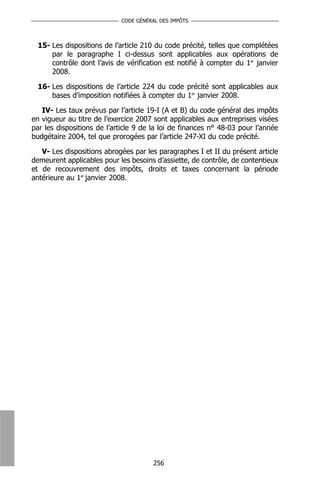 CODE GÉNÉRAL DES IMPÔTS



 15- Les dispositions de l’article 210 du code précité, telles que complétées
     par le paragraphe I ci-dessus sont applicables aux opérations de
     contrôle dont l’avis de vérification est notifié à compter du 1er janvier
     2008.

 16- Les dispositions de l’article 224 du code précité sont applicables aux
     bases d’imposition notifiées à compter du 1er janvier 2008.

   IV- Les taux prévus par l’article 19-I (A et B) du code général des impôts
en vigueur au titre de l’exercice 2007 sont applicables aux entreprises visées
par les dispositions de l’article 9 de la loi de finances n° 48-03 pour l’année
budgétaire 2004, tel que prorogées par l’article 247-XI du code précité.

   V- Les dispositions abrogées par les paragraphes I et II du présent article
demeurent applicables pour les besoins d’assiette, de contrôle, de contentieux
et de recouvrement des impôts, droits et taxes concernant la période
antérieure au 1er janvier 2008.




                                       256
 