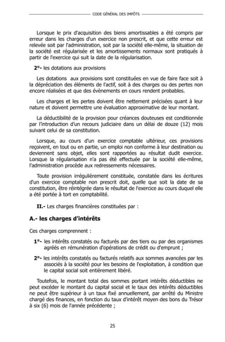 CODE GÉNÉRAL DES IMPÔTS




    Lorsque le prix d'acquisition des biens amortissables a été compris par
erreur dans les charges d'un exercice non prescrit, et que cette erreur est
relevée soit par l'administration, soit par la société elle-même, la situation de
la société est régularisée et les amortissements normaux sont pratiqués à
partir de l'exercice qui suit la date de la régularisation.

  2°- les dotations aux provisions

    Les dotations aux provisions sont constituées en vue de faire face soit à
la dépréciation des éléments de l'actif, soit à des charges ou des pertes non
encore réalisées et que des évènements en cours rendent probables.

   Les charges et les pertes doivent être nettement précisées quant à leur
nature et doivent permettre une évaluation approximative de leur montant.

   La déductibilité de la provision pour créances douteuses est conditionnée
par l’introduction d’un recours judiciaire dans un délai de douze (12) mois
suivant celui de sa constitution.

    Lorsque, au cours d'un exercice comptable ultérieur, ces provisions
reçoivent, en tout ou en partie, un emploi non conforme à leur destination ou
deviennent sans objet, elles sont rapportées au résultat dudit exercice.
Lorsque la régularisation n'a pas été effectuée par la société elle-même,
l'administration procède aux redressements nécessaires.

   Toute provision irrégulièrement constituée, constatée dans les écritures
d'un exercice comptable non prescrit doit, quelle que soit la date de sa
constitution, être réintégrée dans le résultat de l'exercice au cours duquel elle
a été portée à tort en comptabilité.

   II.- Les charges financières constituées par :

A.- les charges d’intérêts

Ces charges comprennent :

  1°- les intérêts constatés ou facturés par des tiers ou par des organismes
      agréés en rémunération d'opérations de crédit ou d'emprunt ;

  2°- les intérêts constatés ou facturés relatifs aux sommes avancées par les
      associés à la société pour les besoins de l'exploitation, à condition que
      le capital social soit entièrement libéré.

    Toutefois, le montant total des sommes portant intérêts déductibles ne
peut excéder le montant du capital social et le taux des intérêts déductibles
ne peut être supérieur à un taux fixé annuellement, par arrêté du Ministre
chargé des finances, en fonction du taux d'intérêt moyen des bons du Trésor
à six (6) mois de l'année précédente ;


                                     25
 