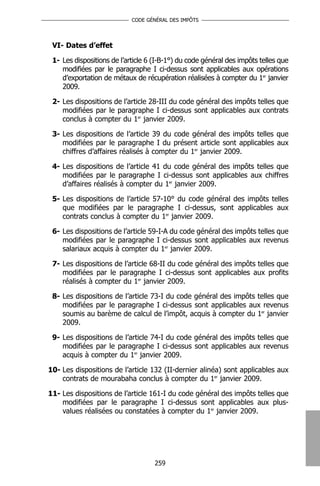CODE GÉNÉRAL DES IMPÔTS




 VI- Dates d’effet

 1- Les dispositions de l’article 6 (I-B-1°) du code général des impôts telles que
    modifiées par le paragraphe I ci-dessus sont applicables aux opérations
    d’exportation de métaux de récupération réalisées à compter du 1er janvier
    2009.

 2- Les dispositions de l’article 28-III du code général des impôts telles que
    modifiées par le paragraphe I ci-dessus sont applicables aux contrats
    conclus à compter du 1er janvier 2009.

 3- Les dispositions de l’article 39 du code général des impôts telles que
    modifiées par le paragraphe I du présent article sont applicables aux
    chiffres d’affaires réalisés à compter du 1er janvier 2009.

 4- Les dispositions de l’article 41 du code général des impôts telles que
    modifiées par le paragraphe I ci-dessus sont applicables aux chiffres
    d’affaires réalisés à compter du 1er janvier 2009.

 5- Les dispositions de l’article 57-10° du code général des impôts telles
    que modifiées par le paragraphe I ci-dessus, sont applicables aux
    contrats conclus à compter du 1er janvier 2009.

 6- Les dispositions de l’article 59-I-A du code général des impôts telles que
    modifiées par le paragraphe I ci-dessus sont applicables aux revenus
    salariaux acquis à compter du 1er janvier 2009.

 7- Les dispositions de l’article 68-II du code général des impôts telles que
    modifiées par le paragraphe I ci-dessus sont applicables aux profits
    réalisés à compter du 1er janvier 2009.

 8- Les dispositions de l’article 73-I du code général des impôts telles que
    modifiées par le paragraphe I ci-dessus sont applicables aux revenus
    soumis au barème de calcul de l’impôt, acquis à compter du 1er janvier
    2009.

 9- Les dispositions de l’article 74-I du code général des impôts telles que
    modifiées par le paragraphe I ci-dessus sont applicables aux revenus
    acquis à compter du 1er janvier 2009.

10- Les dispositions de l’article 132 (II-dernier alinéa) sont applicables aux
    contrats de mourabaha conclus à compter du 1er janvier 2009.

11- Les dispositions de l’article 161-I du code général des impôts telles que
    modifiées par le paragraphe I ci-dessus sont applicables aux plus-
    values réalisées ou constatées à compter du 1er janvier 2009.




                                    259
 