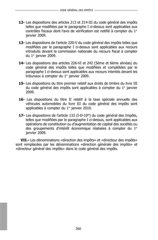 CODE GÉNÉRAL DES IMPÔTS



 12- Les dispositions des articles 213 et 214-III du code général des impôts
     telles que modifiées par le paragraphe I ci-dessus sont applicables aux
     contrôles fiscaux dont l’avis de vérification est notifié à compter du 1er
     janvier 2009.

 13- Les dispositions de l’article 220-V du code général des impôts telles que
     modifiées par le paragraphe I ci-dessus sont applicables aux recours
     introduits devant la commission nationale du recours fiscal à compter
     du 1er janvier 2009.

 14- Les dispositions des articles 226-VI et 242 (5ème et 6ème alinéas) du
     code général des impôts telles que modifiées et complétées par le
     paragraphe I ci-dessus sont applicables aux recours intentés devant les
     tribunaux à compter du 1er janvier 2009.

 15- Les dispositions du titre premier relatif aux droits de timbre du livre III
     du code général des impôts sont applicables à compter du 1er janvier
     2009.

 16- Les dispositions du titre II relatif à la taxe spéciale annuelle des
     véhicules automobiles du livre III du code général des impôts sont
     applicables à compter du 1er janvier 2010.

 17- Les dispositions de l’article 133 (I-D-10°) du code général des Impôts,
     telles que modifiées par le paragraphe I ci-dessus, sont applicables aux
     opérations de constitution ou d’augmentation de capital des sociétés ou
     des groupements d’intérêt économique réalisées à compter du 1er
     janvier 2009.

   VII.- Les dénominations «direction des impôts» et «directeur des impôts»
sont remplacées par les dénominations «direction générale des impôts» et
«directeur général des impôts» dans le code général des impôts.




                                      260
 
