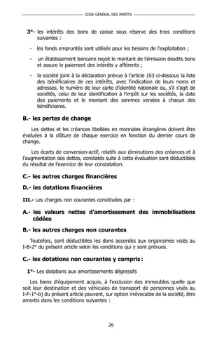 CODE GÉNÉRAL DES IMPÔTS



  3°- les intérêts des bons de caisse sous réserve des trois conditions
      suivantes :

   -   les fonds empruntés sont utilisés pour les besoins de l'exploitation ;

   -   un établissement bancaire reçoit le montant de l'émission desdits bons
       et assure le paiement des intérêts y afférents ;

   -   la société joint à la déclaration prévue à l'article 153 ci-dessous la liste
       des bénéficiaires de ces intérêts, avec l'indication de leurs noms et
       adresses, le numéro de leur carte d'identité nationale ou, s'il s'agit de
       sociétés, celui de leur identification à l'impôt sur les sociétés, la date
       des paiements et le montant des sommes versées à chacun des
       bénéficiaires.

B.- les pertes de change
    Les dettes et les créances libellées en monnaies étrangères doivent être
évaluées à la clôture de chaque exercice en fonction du dernier cours de
change.

    Les écarts de conversion-actif, relatifs aux diminutions des créances et à
l’augmentation des dettes, constatés suite à cette évaluation sont déductibles
du résultat de l’exercice de leur constatation.

C.- les autres charges financières
D.- les dotations financières

III.- Les charges non courantes constituées par :

A.- les valeurs nettes d’amortissement des immobilisations
    cédées
B.- les autres charges non courantes
   Toutefois, sont déductibles les dons accordés aux organismes visés au
I-B-2° du présent article selon les conditions qui y sont prévues.

C.- les dotations non courantes y compris :

  1°- Les dotations aux amortissements dégressifs

   Les biens d'équipement acquis, à l'exclusion des immeubles quelle que
soit leur destination et des véhicules de transport de personnes visés au
I-F-1°-b) du présent article peuvent, sur option irrévocable de la société, être
amortis dans les conditions suivantes :



                                         26
 