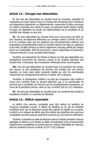 CODE GÉNÉRAL DES IMPÔTS




Article 11.- Charges non déductibles

   I.- Ne sont pas déductibles du résultat fiscal les amendes, pénalités et
majorations de toute nature mises à la charge des entreprises pour infractions
aux dispositions législatives ou réglementaires, notamment à celles commises
en matière d'assiette des impôts et taxes, de paiement tardif desdits impôts
et taxes, de législation du travail, de réglementation de la circulation et de
contrôle des changes ou des prix.

    II.- Ne sont déductibles du résultat fiscal qu'à concurrence de 50% de
leur montant, les dépenses afférentes aux charges visées à l’article 10 (I-A,
B et E) ci-dessus ainsi que les dotations aux amortissements relatives aux
acquisitions d’immobilisations dont le montant facturé est égal ou supérieur
à dix mille (10 000) dirhams et dont le règlement n'est pas justifié par chèque
barré non endossable, effet de commerce, moyen magnétique de paiement,
virement bancaire ou par procédé électronique.

   Toutefois, les dispositions de l’alinéa ci-dessus ne sont pas applicables aux
transactions concernant les animaux vivants et les produits agricoles non
transformés, à l’exclusion des transactions effectuées entre commerçants.

   III.- Ne sont pas déductibles du résultat fiscal, les montants des achats,
des travaux et des prestations de services non justifiés par une facture
régulière ou toute autre pièce probante établie au nom du contribuable
comportant les renseignements prévus à l’article 145 ci-dessous.

     Toutefois, la réintégration notifiée à ce titre par l'inspecteur des impôts à
l'issue d'un contrôle fiscal ne devient définitive que si le contribuable ne
parvient pas à compléter ses factures par les renseignements manquants, au
cours de la procédure prévue, selon le cas, à l’article 220 ou 221 ci-dessous.

   IV.- Ne sont pas déductibles du résultat fiscal, les montants des achats et
prestations revêtant un caractère de libéralité.

Article 12.- Déficit reportable
    Le déficit d'un exercice comptable peut être déduit du bénéfice de
l'exercice comptable suivant. A défaut de bénéfice ou en cas de bénéfice
insuffisant pour que la déduction puisse être opérée en totalité ou en partie,
le déficit ou le reliquat de déficit peut être déduit des bénéfices des exercices
comptables suivants jusqu'au quatrième exercice qui suit l'exercice déficitaire.

   Toutefois, la limitation du délai de déduction prévue à l'alinéa précédent n'est pas
applicable au déficit ou à la fraction du déficit correspondant à des amortissements
régulièrement comptabilisés et compris dans les charges déductibles de l'exercice,
dans les conditions prévues à l'article 10 (I-F-1°-b)) ci-dessus.




                                           28
 