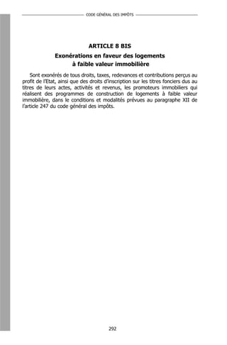 CODE GÉNÉRAL DES IMPÔTS




                               ARTICLE 8 BIS
               Exonérations en faveur des logements
                    à faible valeur immobilière
    Sont exonérés de tous droits, taxes, redevances et contributions perçus au
profit de l’Etat, ainsi que des droits d’inscription sur les titres fonciers dus au
titres de leurs actes, activités et revenus, les promoteurs immobiliers qui
réalisent des programmes de construction de logements à faible valeur
immobilière, dans le conditions et modalités prévues au paragraphe XII de
l’article 247 du code général des impôts.




                                        292
 