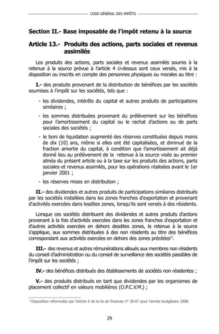 CODE GÉNÉRAL DES IMPÔTS




Section II.- Base imposable de l’impôt retenu à la source

Article 13.- Produits des actions, parts sociales et revenus
             assimilés
    Les produits des actions, parts sociales et revenus assimilés soumis à la
retenue à la source prévue à l’article 4 ci-dessus sont ceux versés, mis à la
disposition ou inscrits en compte des personnes physiques ou morales au titre :

   I.- des produits provenant de la distribution de bénéfices par les sociétés
soumises à l’impôt sur les sociétés, tels que :

         - les dividendes, intérêts du capital et autres produits de participations
           similaires ;
         - les sommes distribuées provenant du prélèvement sur les bénéfices
           pour l’amortissement du capital ou le rachat d’actions ou de parts
           sociales des sociétés ;
         - le boni de liquidation augmenté des réserves constituées depuis moins
           de dix (10) ans, même si elles ont été capitalisées, et diminué de la
           fraction amortie du capital, à condition que l’amortissement ait déjà
           donné lieu au prélèvement de la retenue à la source visée au premier
           alinéa du présent article ou à la taxe sur les produits des actions, parts
           sociales et revenus assimilés, pour les opérations réalisées avant le 1er
           janvier 2001 ;
         - les réserves mises en distribution ;

   II.- des dividendes et autres produits de participations similaires distribués
par les sociétés installées dans les zones franches d'exportation et provenant
d'activités exercées dans lesdites zones, lorsqu'ils sont versés à des résidents.

    Lorsque ces sociétés distribuent des dividendes et autres produits d'actions
provenant à la fois d'activités exercées dans les zones franches d'exportation et
d'autres activités exercées en dehors desdites zones, la retenue à la source
s’applique, aux sommes distribuées à des non résidents au titre des bénéfices
correspondant aux activités exercées en dehors des zones précitées32.

    III.- des revenus et autres rémunérations alloués aux membres non résidents
du conseil d’administration ou du conseil de surveillance des sociétés passibles de
l’impôt sur les sociétés ;

       IV.- des bénéfices distribués des établissements de sociétés non résidentes ;

   V.- des produits distribués en tant que dividendes par les organismes de
placement collectif en valeurs mobilières (O.P.C.V.M.) ;

32
     Disposition reformulée par l’article 8 de la loi de finances n° 38-07 pour l’année budgétaire 2008.



                                                    29
 