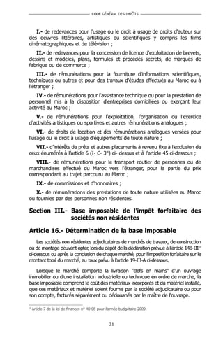CODE GÉNÉRAL DES IMPÔTS




   I.- de redevances pour l'usage ou le droit à usage de droits d'auteur sur
des oeuvres littéraires, artistiques ou scientifiques y compris les films
cinématographiques et de télévision ;
   II.- de redevances pour la concession de licence d'exploitation de brevets,
dessins et modèles, plans, formules et procédés secrets, de marques de
fabrique ou de commerce ;
    III.- de rémunérations pour la fourniture d'informations scientifiques,
techniques ou autres et pour des travaux d'études effectués au Maroc ou à
l'étranger ;
    IV.- de rémunérations pour l'assistance technique ou pour la prestation de
personnel mis à la disposition d'entreprises domiciliées ou exerçant leur
activité au Maroc ;
   V.- de rémunérations pour l’exploitation, l'organisation ou l’exercice
d’activités artistiques ou sportives et autres rémunérations analogues ;
    VI.- de droits de location et des rémunérations analogues versées pour
l'usage ou le droit à usage d'équipements de toute nature ;
   VII.- d’intérêts de prêts et autres placements à revenu fixe à l’exclusion de
ceux énumérés à l’article 6 (I- C- 3°) ci- dessus et à l’article 45 ci-dessous ;
   VIII.- de rémunérations pour le transport routier de personnes ou de
marchandises effectué du Maroc vers l'étranger, pour la partie du prix
correspondant au trajet parcouru au Maroc ;
       IX.- de commissions et d'honoraires ;
   X.- de rémunérations des prestations de toute nature utilisées au Maroc
ou fournies par des personnes non résidentes.

Section III.- Base imposable de l’impôt forfaitaire des
              sociétés non résidentes

Article 16.- Détermination de la base imposable
    Les sociétés non résidentes adjudicataires de marchés de travaux, de construction
ou de montage peuvent opter, lors du dépôt de la déclaration prévue à l'article 148-III33
ci-dessous ou après la conclusion de chaque marché, pour l'imposition forfaitaire sur le
montant total du marché, au taux prévu à l'article 19-III-A ci-dessous.

   Lorsque le marché comporte la livraison "clefs en mains" d'un ouvrage
immobilier ou d'une installation industrielle ou technique en ordre de marche, la
base imposable comprend le coût des matériaux incorporés et du matériel installé,
que ces matériaux et matériel soient fournis par la société adjudicataire ou pour
son compte, facturés séparément ou dédouanés par le maître de l'ouvrage.

33
     Article 7 de la loi de finances n° 40-08 pour l’année budgétaire 2009.



                                                    31
 