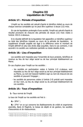 CODE GÉNÉRAL DES IMPÔTS




                                      Chapitre III
                                 Liquidation de l’impôt

Article 17.- Période d’imposition
   L'impôt sur les sociétés est calculé d'après le bénéfice réalisé au cours de
chaque exercice comptable qui ne peut être supérieur à douze (12) mois.

    En cas de liquidation prolongée d'une société, l'impôt est calculé d'après le
résultat provisoire de chacune des périodes de douze (12) mois visées à
l'article 150-II ci-dessous.

    Si le résultat définitif de la liquidation fait apparaître un bénéfice supérieur
au total des bénéfices imposés au cours de la période de liquidation, le
supplément d'impôt exigible est égal à la différence entre le montant de
l'impôt définitif et celui des droits déjà acquittés. Dans le cas contraire, il est
accordé à la société une restitution partielle ou totale desdits droits.

Article 18.- Lieu d’imposition
   Les sociétés sont imposées pour l'ensemble de leurs produits, bénéfices et
revenus au lieu de leur siège social ou de leur principal établissement au
Maroc.

En cas d'option pour l'impôt sur les sociétés :

         - les sociétés en participation visées à l'article 2-II ci-dessus, sont
           imposées au lieu de leur siège social ou de leur principal établissement
           au Maroc, au nom de l'associé habilité à agir au nom de chacune de ces
           sociétés et pouvant l'engager ;
         - les sociétés de personnes visées à l'article 2-II précité sont imposées
           en leur nom, au lieu du siège social ou du principal établissement de
           ces sociétés.

Article 19.- Taux d’imposition

     I.- Taux normal de l’impôt

Le taux de l'impôt sur les sociétés est fixé à :

       A.- 30%34 ;
   B.- 37%35 en ce qui concerne les établissements de crédit et organismes
assimilés, Bank Al Maghrib, la Caisse de dépôt et de gestion, les sociétés
d'assurances et de réassurances.

34
     Article 8 de la loi de finances n° 38-07 pour l’année budgétaire 2008.
35
     Article 8 de la loi de finances n° 38-07 pour l’année budgétaire 2008.


                                                       32
 