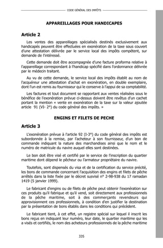 CODE GÉNÉRAL DES IMPÔTS




                APPAREILLAGES POUR HANDICAPES

Article 2
   Les ventes des appareillages spécialisés destinés exclusivement aux
handicapés peuvent être effectuées en exonération de la taxe sous couvert
d'une attestation délivrée par le service local des impôts compétent, sur
demande de l'intéressé.
    Cette demande doit être accompagnée d'une facture proforma relative à
l'appareillage correspondant à l'handicap spécifié dans l'ordonnance délivrée
par le médecin traitant.
    Au vu de cette demande, le service local des impôts établit au nom de
l'acquéreur une attestation d'achat en exonération, en double exemplaire,
dont l'un est remis au fournisseur qui le conserve à l'appui de sa comptabilité.
    Les factures et tout document se rapportant aux ventes réalisées sous le
bénéfice de l'exonération prévue ci-dessus doivent être revêtus d'un cachet
portant la mention « vente en exonération de la taxe sur la valeur ajoutée
article 91 (VI- 2°) du code général des impôts. »

                     ENGINS ET FILETS DE PECHE

Article 3
   L'exonération prévue à l'article 92 (I-3°) du code général des impôts est
subordonnée à la remise, par l'acheteur à son fournisseur, d'un bon de
commande indiquant la nature des marchandises ainsi que le nom et le
numéro de matricule du navire auquel elles sont destinées.

  Le bon doit être visé et certifié par le service de l'inscription du quartier
maritime dont dépend le pêcheur ou l'armateur propriétaire du navire.

    Toutefois, sont dispensés du visa et de la certification du service précité,
les bons de commande concernant l'acquisition des engins et filets de pêche
arrêtés dans la liste fixée par le décret susvisé n° 2-98-938 du 17 ramadan
1419 (5 janvier 1999).

   Le fabricant d'engins ou de filets de pêche peut obtenir l'exonération sur
ces produits qu'il fabrique et qu'il vend, soit directement aux professionnels
de la pêche maritime, soit à des commerçants revendeurs qui
approvisionnent ces professionnels, à condition d'en justifier la destination
par la présentation de bons établis dans les conditions qui précèdent.

   Le fabricant tient, à cet effet, un registre spécial sur lequel il inscrit les
bons reçus en indiquant leur numéro, leur date, le quartier maritime qui les
a visés et certifiés, le nom des acheteurs professionnels de la pêche maritime


                                     335
 