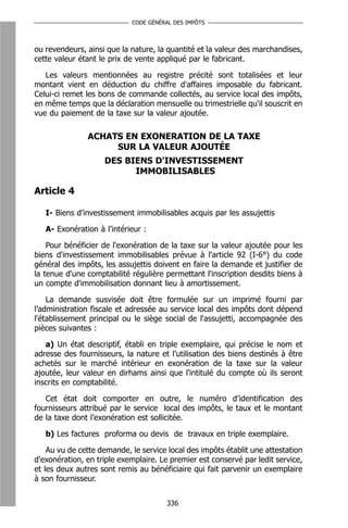 CODE GÉNÉRAL DES IMPÔTS



ou revendeurs, ainsi que la nature, la quantité et la valeur des marchandises,
cette valeur étant le prix de vente appliqué par le fabricant.

   Les valeurs mentionnées au registre précité sont totalisées et leur
montant vient en déduction du chiffre d'affaires imposable du fabricant.
Celui-ci remet les bons de commande collectés, au service local des impôts,
en même temps que la déclaration mensuelle ou trimestrielle qu'il souscrit en
vue du paiement de la taxe sur la valeur ajoutée.

               ACHATS EN EXONERATION DE LA TAXE
                    SUR LA VALEUR AJOUTÉE
                    DES BIENS D'INVESTISSEMENT
                          IMMOBILISABLES

Article 4

   I- Biens d’investissement immobilisables acquis par les assujettis

   A- Exonération à l’intérieur :

    Pour bénéficier de l'exonération de la taxe sur la valeur ajoutée pour les
biens d'investissement immobilisables prévue à l'article 92 (I-6°) du code
général des impôts, les assujettis doivent en faire la demande et justifier de
la tenue d'une comptabilité régulière permettant l'inscription desdits biens à
un compte d'immobilisation donnant lieu à amortissement.

    La demande susvisée doit être formulée sur un imprimé fourni par
l’administration fiscale et adressée au service local des impôts dont dépend
l'établissement principal ou le siège social de l'assujetti, accompagnée des
pièces suivantes :

   a) Un état descriptif, établi en triple exemplaire, qui précise le nom et
adresse des fournisseurs, la nature et l'utilisation des biens destinés à être
achetés sur le marché intérieur en exonération de la taxe sur la valeur
ajoutée, leur valeur en dirhams ainsi que l'intitulé du compte où ils seront
inscrits en comptabilité.

   Cet état doit comporter en outre, le numéro d’identification des
fournisseurs attribué par le service local des impôts, le taux et le montant
de la taxe dont l’exonération est sollicitée.

   b) Les factures proforma ou devis de travaux en triple exemplaire.

    Au vu de cette demande, le service local des impôts établit une attestation
d'exonération, en triple exemplaire. Le premier est conservé par ledit service,
et les deux autres sont remis au bénéficiaire qui fait parvenir un exemplaire
à son fournisseur.


                                      336
 