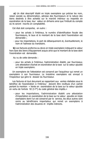 CODE GÉNÉRAL DES IMPÔTS



     a) Un état descriptif établi en triple exemplaire qui précise les nom,
raison sociale ou dénomination, adresse des fournisseurs et la nature des
biens destinés à être achetés sur le marché intérieur ou importés en
exonération de la taxe, leur valeur en dirhams ainsi que l'intitulé du compte
où ils seront inscrits en comptabilité.

   Cet état doit comporter, en outre :

    - pour les achats à l'intérieur, le numéro d'identification fiscale des
      fournisseurs, le taux et le montant de la taxe dont l'exonération est
      demandée ;
    - pour les importations, le port de débarquement et, éventuellement, le
      nom et l'adresse du transitaire.

    b) Les factures proforma ou devis en triple exemplaire indiquant la valeur
hors taxe des biens d'équipement acquis ainsi que le montant de la taxe dont
l'exonération est demandée.

    Au vu de cette demande :

    - pour les achats à l'intérieur, l'administration établit, par fournisseur,
      une attestation d'achat en exonération de la taxe sur la valeur ajoutée
      en triple exemplaire.

    Un exemplaire de l'attestation est conservé par l'acquéreur qui remet un
exemplaire à son fournisseur. Le troisième exemplaire est envoyé à
l'inspecteur qui gère le dossier du fournisseur.

   Les factures et tout document se rapportant aux ventes réalisées sous le
bénéfice de l'exonération à l'intérieur doivent être revêtues d'un cachet
portant la mention « Vente en exonération de la taxe sur la valeur ajoutée
en vertu de l'article 92 (I-7°) du code général des impôts.»

    - pour les importations, l'administration établit une attestation
      d'importation en exonération de la taxe sur la valeur ajoutée en triple
      exemplaire dont l'un est conservé par le service, les deux autres sont
      remis au bénéficiaire importateur qui remet un exemplaire à
      l'administration des douanes et impôts indirects.




                                      338
 