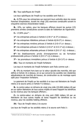 CODE GÉNÉRAL DES IMPÔTS




       II.- Taux spécifiques de l’impôt

       Les taux spécifiques de l’impôt sur les sociétés sont fixés à :
   A.- 8,75% pour les entreprises qui exercent leurs activités dans les zones
franches d'exportation, durant les vingt (20) exercices consécutifs suivant le
cinquième exercice d’exonération totale ;
   B.- 10%, sur option, pour les banques offshore durant les quinze (15)
premières années consécutives suivant la date de l’obtention de l’agrément.
       C.- 17,50% pour36 :

       1°- les entreprises prévues à l’article 6 (I-B-1° et 2°) ci-dessus ;
       2°- les entreprises hôtelières prévues à l’article 6(I-B-3°) ci- dessus ;
       3°- les entreprises minières prévues à l’article 6 (I-D-1°) ci- dessus ;
       4°- les entreprises prévues à l’article 6 (I-D-2° et II-C-1°-a)) ci-dessus ;
       5°- les entreprises artisanales prévues à l’article 6 (II-C-1°- b)) ci-dessus ;
   6°- les établissements privés d'enseignement ou de formation
professionnelle prévus à l’article 6 (II-C-1°-c)) ci-dessus ;
       7°- les promoteurs immobiliers prévus à l’article 6 (II-C-2°) ci- dessus.
       III.- Taux et montants de l’impôt forfaitaire

       Les taux et montants de l’impôt forfaitaire sont fixés comme suit :

   A.- 8% du montant hors taxe sur la valeur ajoutée des marchés, tels que
définis à l’article 16 ci-dessus, en ce qui concerne les sociétés non résidentes
adjudicataires de marchés de travaux, de construction ou de montage ayant
opté pour l’imposition forfaitaire.

   Le paiement de l’impôt sur les sociétés à ce taux est libératoire de l’impôt
retenu à la source prévu à l’article 4 ci-dessus ;
   B.- la contre-valeur en dirhams de vingt cinq mille (25.000) dollars US par
an sur option libératoire de tous autres impôts et taxes frappant les bénéfices
ou les revenus pour les banques offshore ;
    C.- la contre-valeur en dirhams de cinq cent (500) dollars US par an
libératoire de tous autres impôts et taxes frappant les bénéfices ou les
revenus, pour les sociétés holding offshore.

       IV.- Taux de l’impôt retenu à la source

Les taux de l’impôt sur les sociétés retenu à la source sont fixés à :


36
     Article 8 de la loi de finances n° 38-07 pour l’année budgétaire 2008.



                                                   33
 