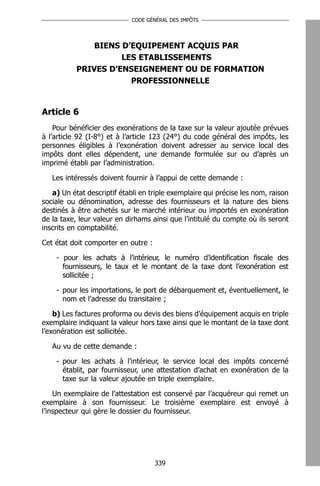 CODE GÉNÉRAL DES IMPÔTS




               BIENS D’EQUIPEMENT ACQUIS PAR
                     LES ETABLISSEMENTS
           PRIVES D’ENSEIGNEMENT OU DE FORMATION
                       PROFESSIONNELLE


Article 6
    Pour bénéficier des exonérations de la taxe sur la valeur ajoutée prévues
à l’article 92 (I-8°) et à l’article 123 (24°) du code général des impôts, les
personnes éligibles à l’exonération doivent adresser au service local des
impôts dont elles dépendent, une demande formulée sur ou d’après un
imprimé établi par l’administration.

   Les intéressés doivent fournir à l’appui de cette demande :

   a) Un état descriptif établi en triple exemplaire qui précise les nom, raison
sociale ou dénomination, adresse des fournisseurs et la nature des biens
destinés à être achetés sur le marché intérieur ou importés en exonération
de la taxe, leur valeur en dirhams ainsi que l’intitulé du compte où ils seront
inscrits en comptabilité.

Cet état doit comporter en outre :

    - pour les achats à l’intérieur, le numéro d’identification fiscale des
      fournisseurs, le taux et le montant de la taxe dont l’exonération est
      sollicitée ;

    - pour les importations, le port de débarquement et, éventuellement, le
      nom et l’adresse du transitaire ;

    b) Les factures proforma ou devis des biens d’équipement acquis en triple
exemplaire indiquant la valeur hors taxe ainsi que le montant de la taxe dont
l’exonération est sollicitée.

   Au vu de cette demande :

    - pour les achats à l’intérieur, le service local des impôts concerné
      établit, par fournisseur, une attestation d’achat en exonération de la
      taxe sur la valeur ajoutée en triple exemplaire.

    Un exemplaire de l’attestation est conservé par l’acquéreur qui remet un
exemplaire à son fournisseur. Le troisième exemplaire est envoyé à
l’inspecteur qui gère le dossier du fournisseur.




                                     339
 