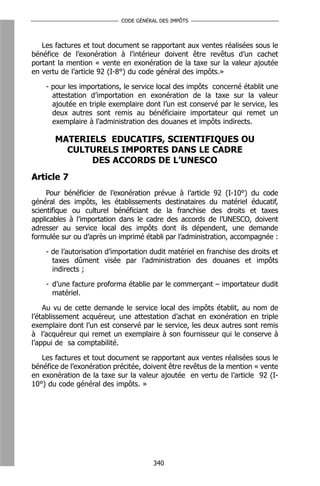 CODE GÉNÉRAL DES IMPÔTS



   Les factures et tout document se rapportant aux ventes réalisées sous le
bénéfice de l’exonération à l’intérieur doivent être revêtus d’un cachet
portant la mention « vente en exonération de la taxe sur la valeur ajoutée
en vertu de l’article 92 (I-8°) du code général des impôts.»

    - pour les importations, le service local des impôts concerné établit une
      attestation d’importation en exonération de la taxe sur la valeur
      ajoutée en triple exemplaire dont l’un est conservé par le service, les
      deux autres sont remis au bénéficiaire importateur qui remet un
      exemplaire à l’administration des douanes et impôts indirects.

       MATERIELS EDUCATIFS, SCIENTIFIQUES OU
         CULTURELS IMPORTES DANS LE CADRE
             DES ACCORDS DE L’UNESCO
Article 7
     Pour bénéficier de l’exonération prévue à l’article 92 (I-10°) du code
général des impôts, les établissements destinataires du matériel éducatif,
scientifique ou culturel bénéficiant de la franchise des droits et taxes
applicables à l’importation dans le cadre des accords de l’UNESCO, doivent
adresser au service local des impôts dont ils dépendent, une demande
formulée sur ou d’après un imprimé établi par l’administration, accompagnée :

    - de l’autorisation d’importation dudit matériel en franchise des droits et
      taxes dûment visée par l’administration des douanes et impôts
      indirects ;

    - d’une facture proforma établie par le commerçant – importateur dudit
      matériel.

    Au vu de cette demande le service local des impôts établit, au nom de
l’établissement acquéreur, une attestation d’achat en exonération en triple
exemplaire dont l’un est conservé par le service, les deux autres sont remis
à l’acquéreur qui remet un exemplaire à son fournisseur qui le conserve à
l’appui de sa comptabilité.

   Les factures et tout document se rapportant aux ventes réalisées sous le
bénéfice de l’exonération précitée, doivent être revêtus de la mention « vente
en exonération de la taxe sur la valeur ajoutée en vertu de l’article 92 (I-
10°) du code général des impôts. »




                                      340
 
