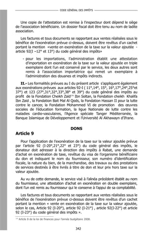 CODE GÉNÉRAL DES IMPÔTS



   Une copie de l'attestation est remise à l'inspecteur dont dépend le siège
de l'association bénéficiaire. Un dossier fiscal doit être tenu au nom de ladite
association.

    Les factures et tous documents se rapportant aux ventes réalisées sous le
bénéfice de l'exonération prévue ci-dessus, doivent être revêtus d'un cachet
portant la mention «vente en exonération de la taxe sur la valeur ajoutée -
article 92(I –12° et 13°) du code général des impôts»

         - pour les importations, l’administration établit une attestation
           d’importation en exonération de la taxe sur la valeur ajoutée en triple
           exemplaire dont l’un est conservé par le service, les deux autres sont
           remis à l’association importatrice qui remet un exemplaire à
           l’administration des douanes et impôts indirects.

   II.- Les formalités prévues au I du présent article s’appliquent également
aux exonérations prévues aux articles 92-I ( 11°,14°, 15°, 16°,17°,24°,25°et
37°) et 123 (27°,31°,32°,33°,38° et 39°) du code général des impôts au
profit de la Fondation Cheikh Zaïd174 Ibn Soltan, la Fondation cheikh Khalifa
Ibn Zaid , la Fondation Bait Mal Al Qods, la Fondation Hassan II pour la lutte
contre le cancer, la Fondation Mohammed VI de promotion des œuvres
sociales de l’éducation formation, la ligue Nationale de lutte contre les
maladies cardio-vasculaires, l’Agence spéciale Tanger Méditerranée, la
Banque Islamique de Développement et l’Université Al Akhawayn d’Ifrane.

                                                  DONS
Article 9
    Pour l’application de l’exonération de la taxe sur la valeur ajoutée prévue
par l’article 92 (I-20°,21°,22° et 23°) du code général des impôts, le
donateur doit adresser à la direction des impôts à Rabat, une demande
d’achat en exonération de taxe, revêtue du visa de l’organisme bénéficiaire
du don et indiquant le nom du fournisseur, son numéro d’identification
fiscale, la nature du bien, de la marchandise, des travaux ou des prestations
de services destinés à être livrés à titre de don et leur prix hors taxe sur la
valeur ajoutée.

   Au vu de cette demande, le service visé à l’alinéa précédent établit au nom
du fournisseur, une attestation d’achat en exonération en double exemplaire,
dont l’un est remis au fournisseur qui le conserve à l’appui de sa comptabilité.

   Les factures et tous documents se rapportant aux ventes réalisées sous le
bénéfice de l’exonération prévue ci-dessus doivent être revêtus d’un cachet
portant la mention « vente en exonération de la taxe sur la valeur ajoutée,
selon le cas, Article 92 (I-20°), article 92 (I-21°) , article 92(I-22°) et article
92 (I-23°) du code général des impôts ».
174
      Article 8 de la loi de finances pour l’année budgétaire 2008.


                                                      342
 