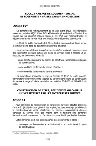 CODE GÉNÉRAL DES IMPÔTS




                  LOCAUX A USAGE DE LOGEMENT SOCIAL
              ET LOGEMENTS A FAIBLE VALEUR IMMOBILIERE


 Article 10175
    La demande de remboursement de la taxe ayant grevé les opérations
visées aux articles 92(I-28°) et 247- XII du code général des impôts doit être
établie sur un imprimé modèle fourni à cet effet par l'administration et
déposé auprès du service local des impôts dont dépend le bénéficiaire.

   Le dépôt de ladite demande doit être effectué dans un délai d’une année
à compter de la date de délivrance du permis d'habiter.

   Les personnes réalisant les opérations susvisées «doivent fournir en plus
des justificatifs de leurs achats de biens et services visés à l'article 25 ci-
dessous, les documents ci-après :

         - copie certifiée conforme du permis de construire accompagnée du plan
           de construction ;

         - copie certifiée conforme du permis d'habiter ;

         - copie certifiée conforme du contrat de vente.

   Les promoteurs immobiliers visés à l’article 89-II-5° du code précité,
doivent tenir une comptabilité séparée au titre des opérations de construction
de locaux à usage d'habitation visées aux articles 92-I-28° et 247-XII dudit
code.

         CONSTRUCTION DE CITES, RESIDENCES OU CAMPUS
          UNIVERSITAIRES PAR LES ENTREPRISES PRIVEES

Article 11
    Pour bénéficier de l’exonération de la taxe sur la valeur ajoutée prévue à
l’article 92 (I-29) du code général des impôts, les personnes qui procèdent à
la construction de cités, résidences ou campus universitaires doivent
adresser, au service local des impôts dont ils relèvent une demande
d’exonération formulée sur ou d’après un imprimé établi par l’administration.

       Cette demande doit être accompagnée des documents ci-après :

          - une copie certifiée conforme de l’autorisation de construire et du plan
            de construction ;

175
      Article 8 de la loi de finances pour l’année budgétaire 2008.


                                                  343
 