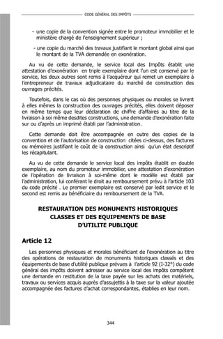 CODE GÉNÉRAL DES IMPÔTS



    - une copie de la convention signée entre le promoteur immobilier et le
      ministère chargé de l’enseignement supérieur ;

     - une copie du marché des travaux justifiant le montant global ainsi que
       le montant de la TVA demandée en exonération.

    Au vu de cette demande, le service local des Impôts établit une
attestation d’exonération en triple exemplaire dont l’un est conservé par le
service, les deux autres sont remis à l’acquéreur qui remet un exemplaire à
l’entrepreneur de travaux adjudicataire du marché de construction des
ouvrages précités.

    Toutefois, dans le cas où des personnes physiques ou morales se livrent
à elles mêmes la construction des ouvrages précités, elles doivent déposer
en même temps que leur déclaration de chiffre d’affaires au titre de la
livraison à soi même desdites constructions, une demande d’exonération faite
sur ou d’après un imprimé établi par l’administration.

    Cette demande doit être accompagnée en outre des copies de la
convention et de l’autorisation de construction citées ci-dessus, des factures
ou mémoires justifiant le coût de la construction ainsi qu’un état descriptif
les récapitulant.

    Au vu de cette demande le service local des impôts établit en double
exemplaire, au nom du promoteur immobilier, une attestation d’exonération
de l’opération de livraison à soi-même dont le modèle est établi par
l’administration, lui conférant le droit au remboursement prévu à l’article 103
du code précité . Le premier exemplaire est conservé par ledit service et le
second est remis au bénéficiaire du remboursement de la TVA.


       RESTAURATION DES MONUMENTS HISTORIQUES
          CLASSES ET DES EQUIPEMENTS DE BASE
                  D’UTILITE PUBLIQUE

Article 12
   Les personnes physiques et morales bénéficiant de l’exonération au titre
des opérations de restauration de monuments historiques classés et des
équipements de base d’utilité publique prévues à l’article 92 (I-32°) du code
général des impôts doivent adresser au service local des impôts compétent
une demande en restitution de la taxe payée sur les achats des matériels,
travaux ou services acquis auprès d’assujettis à la taxe sur la valeur ajoutée
accompagnée des factures d’achat correspondantes, établies en leur nom.




                                      344
 
