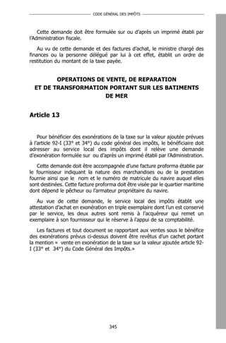 CODE GÉNÉRAL DES IMPÔTS




    Cette demande doit être formulée sur ou d’après un imprimé établi par
l’Administration fiscale.

    Au vu de cette demande et des factures d’achat, le ministre chargé des
finances ou la personne délégué par lui à cet effet, établit un ordre de
restitution du montant de la taxe payée.


         OPERATIONS DE VENTE, DE REPARATION
  ET DE TRANSFORMATION PORTANT SUR LES BATIMENTS
                       DE MER


Article 13


    Pour bénéficier des exonérations de la taxe sur la valeur ajoutée prévues
à l’article 92-I (33° et 34°) du code général des impôts, le bénéficiaire doit
adresser au service local des impôts dont il relève une demande
d’exonération formulée sur ou d’après un imprimé établi par l’Administration.

   Cette demande doit être accompagnée d’une facture proforma établie par
le fournisseur indiquant la nature des marchandises ou de la prestation
fournie ainsi que le nom et le numéro de matricule du navire auquel elles
sont destinées. Cette facture proforma doit être visée par le quartier maritime
dont dépend le pêcheur ou l’armateur propriétaire du navire.

   Au vue de cette demande, le service local des impôts établit une
attestation d’achat en exonération en triple exemplaire dont l’un est conservé
par le service, les deux autres sont remis à l’acquéreur qui remet un
exemplaire à son fournisseur qui le réserve à l’appui de sa comptabilité.

    Les factures et tout document se rapportant aux ventes sous le bénéfice
des exonérations prévus ci-dessus doivent être revêtus d’un cachet portant
la mention « vente en exonération de la taxe sur la valeur ajoutée article 92-
I (33° et 34°) du Code Général des Impôts.»




                                    345
 