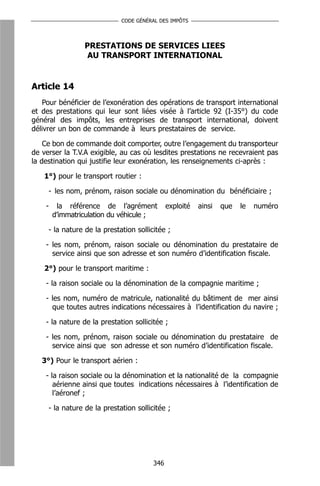 CODE GÉNÉRAL DES IMPÔTS




                 PRESTATIONS DE SERVICES LIEES
                  AU TRANSPORT INTERNATIONAL


Article 14
   Pour bénéficier de l’exonération des opérations de transport international
et des prestations qui leur sont liées visée à l’article 92 (I-35°) du code
général des impôts, les entreprises de transport international, doivent
délivrer un bon de commande à leurs prestataires de service.

    Ce bon de commande doit comporter, outre l’engagement du transporteur
de verser la T.V.A exigible, au cas où lesdites prestations ne recevraient pas
la destination qui justifie leur exonération, les renseignements ci-après :

    1°) pour le transport routier :

     - les nom, prénom, raison sociale ou dénomination du bénéficiaire ;

    -    la référence de l’agrément           exploité   ainsi   que   le   numéro
        d’immatriculation du véhicule ;

     - la nature de la prestation sollicitée ;

    - les nom, prénom, raison sociale ou dénomination du prestataire de
      service ainsi que son adresse et son numéro d’identification fiscale.

    2°) pour le transport maritime :

    - la raison sociale ou la dénomination de la compagnie maritime ;

    - les nom, numéro de matricule, nationalité du bâtiment de mer ainsi
      que toutes autres indications nécessaires à l’identification du navire ;

    - la nature de la prestation sollicitée ;

    - les nom, prénom, raison sociale ou dénomination du prestataire de
      service ainsi que son adresse et son numéro d’identification fiscale.

   3°) Pour le transport aérien :

    - la raison sociale ou la dénomination et la nationalité de la compagnie
       aérienne ainsi que toutes indications nécessaires à l’identification de
       l’aéronef ;

     - la nature de la prestation sollicitée ;




                                        346
 