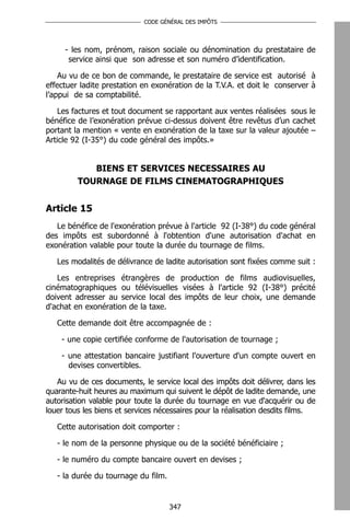 CODE GÉNÉRAL DES IMPÔTS




     - les nom, prénom, raison sociale ou dénomination du prestataire de
      service ainsi que son adresse et son numéro d’identification.

    Au vu de ce bon de commande, le prestataire de service est autorisé à
effectuer ladite prestation en exonération de la T.V.A. et doit le conserver à
l’appui de sa comptabilité.

    Les factures et tout document se rapportant aux ventes réalisées sous le
bénéfice de l’exonération prévue ci-dessus doivent être revêtus d’un cachet
portant la mention « vente en exonération de la taxe sur la valeur ajoutée –
Article 92 (I-35°) du code général des impôts.»


            BIENS ET SERVICES NECESSAIRES AU
         TOURNAGE DE FILMS CINEMATOGRAPHIQUES


Article 15
   Le bénéfice de l'exonération prévue à l'article 92 (I-38°) du code général
des impôts est subordonné à l'obtention d'une autorisation d'achat en
exonération valable pour toute la durée du tournage de films.

   Les modalités de délivrance de ladite autorisation sont fixées comme suit :

   Les entreprises étrangères de production de films audiovisuelles,
cinématographiques ou télévisuelles visées à l'article 92 (I-38°) précité
doivent adresser au service local des impôts de leur choix, une demande
d'achat en exonération de la taxe.

   Cette demande doit être accompagnée de :

    - une copie certifiée conforme de l'autorisation de tournage ;

    - une attestation bancaire justifiant l'ouverture d'un compte ouvert en
      devises convertibles.

   Au vu de ces documents, le service local des impôts doit délivrer, dans les
quarante-huit heures au maximum qui suivent le dépôt de ladite demande, une
autorisation valable pour toute la durée du tournage en vue d'acquérir ou de
louer tous les biens et services nécessaires pour la réalisation desdits films.

   Cette autorisation doit comporter :

   - le nom de la personne physique ou de la société bénéficiaire ;

   - le numéro du compte bancaire ouvert en devises ;

   - la durée du tournage du film.


                                     347
 