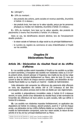 CODE GÉNÉRAL DES IMPÔTS



       A.- (abrogé)37 ;
       B.- 10% du montant :
         - des produits des actions, parts sociales et revenus assimilés, énumérés
           à l’article 13 ci-dessus ;
         - des produits bruts, hors taxe sur la valeur ajoutée, perçus par les personnes
           physiques ou morales non résidentes, énumérés à l’article 15 ci-dessus ;
   C.- 20% du montant, hors taxe sur la valeur ajoutée, des produits de
placements à revenu fixe énumérés à l’article 14 ci-dessus.
   Dans ce cas, les bénéficiaires doivent décliner, lors de l’encaissement
desdits produits :
         - la raison sociale et l’adresse du siège social ou du principal établissement ;
         - le numéro du registre du commerce et celui d’identification à l’impôt
           sur les sociétés.


                                      Chapitre IV
                                  Déclarations fiscales

Article 20.- Déclaration du résultat fiscal et du chiffre
             d’affaires
    I.- Les sociétés qu’elles soient imposables à l’impôt sur les sociétés ou qu’elles
en soient exonérées, à l'exception des sociétés non résidentes visées au II et III38
du présent article, doivent adresser à l'inspecteur des impôts du lieu de leur siège
social ou de leur principal établissement au Maroc, dans les trois (3) mois qui
suivent la date de clôture de chaque exercice comptable, une déclaration de leur
résultat fiscal établie sur ou d'après un imprimé - modèle de l'administration.
   Cette déclaration doit comporter les références des paiements déjà effectués
en vertu des dispositions des articles 169 et 170 ci-dessous et doit être
accompagnée des pièces annexes dont la liste est établie par voie réglementaire.
     Les sociétés à prépondérance immobilière visées à l'article 61-II ci-dessous
doivent, en outre, joindre à leur déclaration du résultat fiscal, la liste nominative de
l’ensemble des détenteurs de leurs actions ou parts sociales, telle que définie à
l’article 83 ci-dessous.
    II.- Les sociétés non résidentes imposées forfaitairement, en application des
dispositions de l'article 16 ci-dessus, doivent produire, avant le 1er avril de chaque
année, une déclaration de leur chiffre d'affaires établie sur ou d'après un imprimé-
modèle de l'administration comportant, outre leur raison sociale, la nature de leur
activité et le lieu de leur principal établissement au Maroc :
37
     Article 8 de la loi de finances n° 38-07 pour l’année budgétaire 2008.
38
     Article 7 de la loi de finances n° 40-08 pour l’année budgétaire 2009.

                                                       34
 