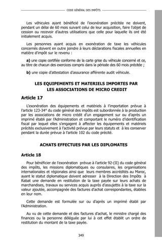 CODE GÉNÉRAL DES IMPÔTS




    Les véhicules ayant bénéficié de l’exonération précitée ne doivent,
pendant un délai de 60 mois suivant celui de leur acquisition, faire l’objet de
cession ou recevoir d’autres utilisations que celle pour laquelle ils ont été
initialement acquis.

   Les personnes ayant acquis en exonération de taxe les véhicules
concernés doivent en outre joindre à leurs déclarations fiscales annuelles en
matière d’impôt sur le revenu :

   a) une copie certifiée conforme de la carte grise du véhicule concerné et ce,
au titre de chacun des exercices compris dans la période des 60 mois précitée ;

   b) une copie d’attestation d’assurance afférente audit véhicule.


        LES EQUIPEMENTS ET MATERIELS IMPORTES PAR
             LES ASSOCIATIONS DE MICRO CREDIT

Article 17
    L’exonération des équipements et matériels à l’importation prévue à
l’article 123-34° du code général des impôts est subordonnée à la production
par les associations de micro crédit d’un engagement sur ou d’après un
imprimé établi par l’Administration et comportant le numéro d’identification
fiscal par lequel elles s’engagent à affecter les équipements et matériels
précités exclusivement à l’activité prévue par leurs statuts et à les conserver
pendant la durée prévue à l’article 102 du code précité.


           ACHATS EFFECTUES PAR LES DIPLOMATES

Article 18
    Pour bénéficier de l'exonération prévue à l'article 92-(II) du code général
des impôts, les missions diplomatiques ou consulaires, les organisations
internationales et régionales ainsi que leurs membres accrédités au Maroc,
ayant le statut diplomatique doivent adresser à la Direction des Impôts à
Rabat une demande en restitution de la taxe payée sur leurs achats de
marchandises, travaux ou services acquis auprès d'assujettis à la taxe sur la
valeur ajoutée, accompagnée des factures d'achat correspondantes, établies
en leur nom.

    Cette demande est formulée sur ou d’après un imprimé établi par
l’Administration.

    Au vu de cette demande et des factures d'achat, le ministre chargé des
finances ou la personne déléguée par lui à cet effet établit un ordre de
restitution du montant de la taxe payée.


                                    349
 