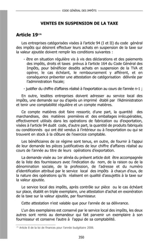 CODE GÉNÉRAL DES IMPÔTS




                       VENTES EN SUSPENSION DE LA TAXE

Article 19176
    Les entreprises catégorisées visées à l’article 94 (I et II) du code général
des impôts qui désirent effectuer leurs achats en suspension de la taxe sur
la valeur ajoutée doivent remplir les conditions suivantes :
         - être en situation régulière vis à vis des déclarations et des paiements
           des impôts, droits et taxes prévus à l’article 164 du Code Général des
           Impôts, pour bénéficier desdits achats en suspension de la TVA et
           opérer, le cas échéant, le remboursement y afférent, et en
           conséquence présenter une attestation de catégorisation délivrée par
           l’administration fiscale;
         - justifier du chiffre d’affaires réalisé à l’exportation au cours de l’année n-1 ;
    En outre, lesdites entreprises doivent adresser au service local des
impôts, une demande sur ou d’après un imprimé établi par l’Administration
et tenir une comptabilité régulière et un compte matières.
    Ce compte matières doit faire ressortir, d'une part, la quantité des
marchandises, des matières premières et des emballages irrécupérables,
effectivement utilisés dans les opérations de fabrication ou d'exportation,
visées à l'article 94 dudit code, d'autre part, la quantité de produits fabriqués
ou conditionnés qui ont été vendus à l’intérieur ou à l'exportation ou qui se
trouvent en stock à la clôture de l'exercice comptable.
   Les bénéficiaires de ce régime sont tenus, en outre, de fournir à l'appui
de leur demande les pièces justificatives de leur chiffre d'affaires réalisé au
cours de l'année au titre de leurs opérations d’exportation.
    La demande visée au 1er alinéa du présent article doit être accompagnée
de la liste des fournisseurs avec l'indication du nom, de la raison ou de la
dénomination sociale, de la profession, de l'adresse et du numéro
d'identification attribué par le service local des impôts à chacun d'eux, de
la nature des opérations qu'ils réalisent en qualité d'assujettis à la taxe sur
la valeur ajoutée.
   Le service local des impôts, après contrôle sur pièce ou le cas échéant
sur place, établit en triple exemplaire, une attestation d'achat en exonération
de la taxe sur la valeur ajoutée, par fournisseur.
       Cette attestation n'est valable que pour l'année de sa délivrance.
   L'un des exemplaires est conservé par le service local des impôts, les deux
autres sont remis au demandeur qui fait parvenir un exemplaire à son
fournisseur et conserve l'autre à l'appui de sa comptabilité.
176
      Article 8 de la loi de finances pour l’année budgétaire 2008.


                                                      350
 